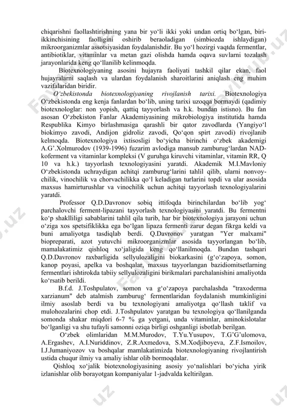 mikrobiologiya, fiziologiya, bioximiya va genetika fanlari yutuqlari asosida tashkil qilingan bo‘lib, uning zaminida ko‘zga ko‘rinmas mikroorganizmlar faoliyatidan unumli va oqilona foydalanish yotadi. qishloq xo‘jaligi biotexnologiyasidan bilim oladigan talabalar, asosan mikroorganizmlardan sanoat usulida foydalanish yo‘l-yo‘riqlarini o‘zlashtirish bilan bir qatorda, bu fanning istiqbolli yo‘nalishlari bo‘yicha ham fikr yuritish qobiliyatlariga ega bo‘lmoqlari lozim. mikroorganizmlar o‘zlarining keng tarmoqli fermentlar sistemasi tufayli, o‘sish, rivojlanish va ko‘payish jarayonlaridan, hayotiy zarur, insoniyat uchun xizmat qila oladigan minglab fiziologik faol moddalar ishlab-chiqarish imkoniyatlariga ega. bundan tashqari mikroorganizmlar har xil tabiiy va kimyoviy birikmalarni o‘ta muhim moddalarga aylantirish (modifikatsiya qilish) imkoniyatlariga egadirlar. insoniyat paydo bo‘lgandan buyon bilib-bilmay mikroorganizmlar faoliyatidan foydalanib kelganlar. non pishirish, pivo, vino, uksus, qatiq tayyorlash kabi qadimiy texnologiyalar mikroorganizmlar ishtirokida amalga oshishini hozirgacha ham hamma bilavermaydi. yuqorida zikr etilgan jarayonlarni ko‘pchiligi insoniyat hali mikroorganizmlar haqida bilimga ega bo‘lmagan vaqtlardan beri mavjudligi fikrimizning dalilidir. qadim qadimlarda (ko‘pincha hozir ham) bu jarayonlarda achitqi sifatida, shu mahsulotlarga havo va …