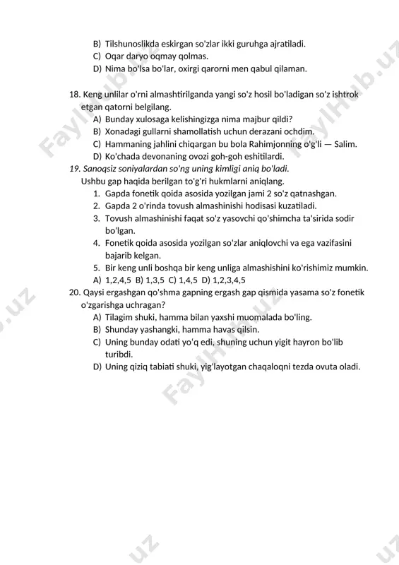 so'ng uning kimligi aniq bo'ladi. ushbu gap haqida berilgan to'g'ri hukmlarni aniqlang. 1. gapda fonetik qoida asosida yozilgan jami 2 so'z qatnashgan. 2. gapda 2 o'rinda tovush almashinishi hodisasi kuzatiladi. 3. tovush almashinishi faqat so'z yasovchi qo'shimcha ta'sirida sodir bo'lgan. 4. fonetik qoida asosida yozilgan so'zlar aniqlovchi va ega vazifasini bajarib kelgan. 5. bir keng unli boshqa bir keng unliga almashishini ko'rishimiz mumkin. a) 1,2,4,5 b) 1,3,5 c) 1,4,5 d) 1,2,3,4,5 20. qaysi ergashgan qo'shma gapning ergash gap qismida yasama so'z fonetik o'zgarishga uchragan? a) tilagim shuki, hamma bilan yaxshi muomalada bo'ling. b) shunday yashangki, hamma havas qilsin. c) uning bunday odati yo‘q edi, shuning uchun yigit hayron bo'lib turibdi. d) uning qiziq tabiati shuki, yig'layotgan chaqaloqni tezda ovuta oladi.