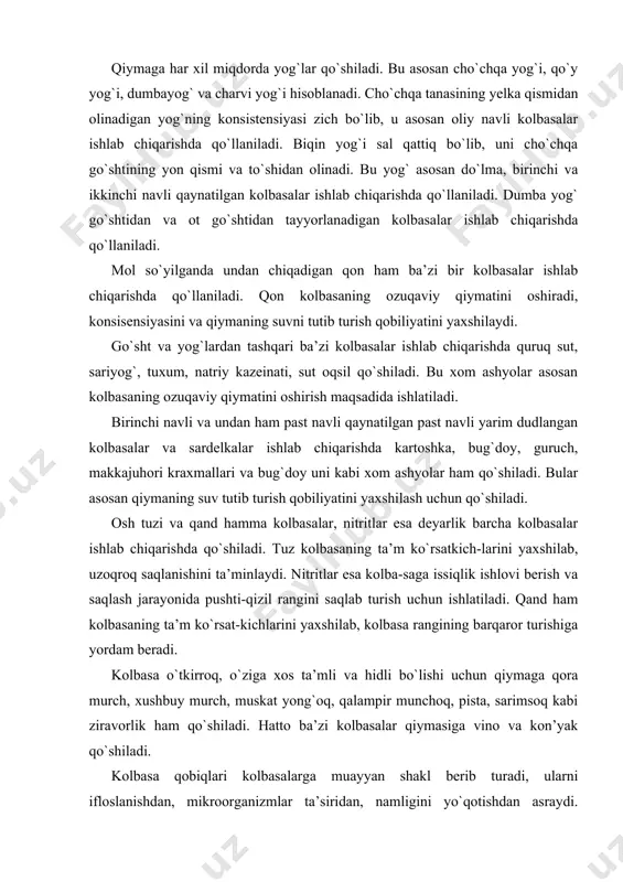 uy murch, muskat yong`oq, qalampir munchoq, pista, sarimsoq kabi ziravorlik ham qo`shiladi. hatto ba’zi kolbasalar qiymasiga vino va kon’yak qo`shiladi. kolbasa qobiqlari kolbasalarga muayyan shakl berib turadi, ularni ifloslanishdan, mikroorganizmlar ta’siridan, namligini yo`qotishdan asraydi. qobiqlar tabiiy va sun’iy bo`ladi. tabiiy qobiqlarga qoramollarning, qo`yning va cho`chqaning maxsus tarzda ishlov berilgan ichaklari, qorinlari va qizilo`ngachlari kiradi. sun’iy qobiqlar bir necha xil bo`ladiviskoz qobiqlar, belkozin (oqsilli), sellofan, pergament qobiqlar va polietilen materiallaridan tayyorlangan qobiqlar. bugungi kunda kolbasa ishlab chiqarishda retsepturada ko`rsatilgan ba’zi bir xom ashyolar ham qo`llanilmoqda. bu xom ashyolar kolbasalarning ba’zi bir ko`rsatkichlarini yaxshilashi aniqlangan. go`sht mahsulotlari rangining intensivligi va barqarorligini ta’minlashda qo`llaniladigan qo`shimcha xom ashyolar qatoriga askorbat, izoaskorbat kislotalarini va ularning natriyli tuzlarini kiritish mumkin. bu qo`shimchalar nitritlar bilan reaksiyaga borib, ularni azot oksidgacha qaytaradi. o`z navbatida azot oksidi go`sht mioglobini va gemoglobini bilan reaksiyaga borib barqaror rang hosil qiladi. qiymaning 100 kg iga ko`pincha 50 g miqdoriga askorbat kislotasi qo`shiladi. …