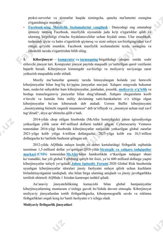 dali emas. ular murakkab, tushunish qiyin va hatto o'zgartirish qiyinroq va sizni onlayn xavfsizligingizdan xavf ostiga qo'yishi mumkin. facebook maxfiylik sozlamalarini tezda, osongina va ishonchli tarzda o'zgartirishni bilib oling. 1. kiberjinoyat — kompyuter va tarmoqning birgalikdagi aloqasi ostida sodir etiluvchi jinoyat turi. kompyuter jinoyat paytida maqsadli yoʻnaltirilgan qurol vazifasini bajarib beradi. kiberjinoyat kimningdir xavfsizligi va moliyaviy saviyasiga zarar yetkazish maqsadida sodir etiladi. maxfiy maʼlumotlar qonuniy tarzda himoyalangan holatda yuz beruvchi kiberjinoyatlar bilan bogʻliq koʻpgina jinoyatlar mavjud. xalqaro miqyosda hukumat ham, nodavlat subyektlar ham kiberjinoyatlar, jumladan, josuslik, moliyaviy oʻgʻirlik va boshqa transchegaraviy jinoyatlar bilan shugʻullanadi. xalqaro chegaralarni kesib oʻtuvchi va kamida bitta milliy davlatning xatti-harakatlarini oʻz ichiga olgan kiberjinoyatlar baʼzan kiberurush deb ataladi. uorren baffet kiberjinoyatni „insoniyatning birinchi raqamli muammosi“ deb taʼriflaydi va „insoniyat uchun real xavf tugʻdiradi“, deya qoʻshimcha qilib oʻtadi. 2014-yilda chop etilgan hisobotda (mcafee homiyligida) jahon iqtisodiyotiga yetkazilgan yillik zarar 445 milliard dollarni tashkil qilgan. cybersecurity ventures tomonidan …