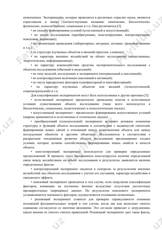 та познания, организация особых условий его существования, проверка предсказания. в это понятие вкладывается научная постановка опытов и наблюдение исследуемого явления в точно учитываемых условиях, позволяющих следить за ходом его развития и воссоздавать его каждый раз при повторении этих условий. само по себе понятие "эксперимент" означает действие, направленное на создание условий в целях воспроизведения того или иного явления и, по возможности, наиболее чистого, т.е. не осложняемого другими явлениями [1]. основной целью эксперимента являются выявление свойств исследуемых объектов, проверка справедливости гипотез и на этой основе широкое и глубокое изучение темы научного исследования. постановка и организация эксперимента определяются его назначением. эксперименты, которые проводятся в различных отраслях науки, являются отраслевыми и имеют соответствующие названия: химические, биологические, физические, психологические, социальные и т.п. они различаются [3]: • по способу формирования условий (естественный и искусственный); • по целям исследования (преобразующие, констатирующие, контролирующие, поисковые, решающие); • по организации проведения (лабораторные, натурные, полевые, производственные и т.п.); • по структуре …
