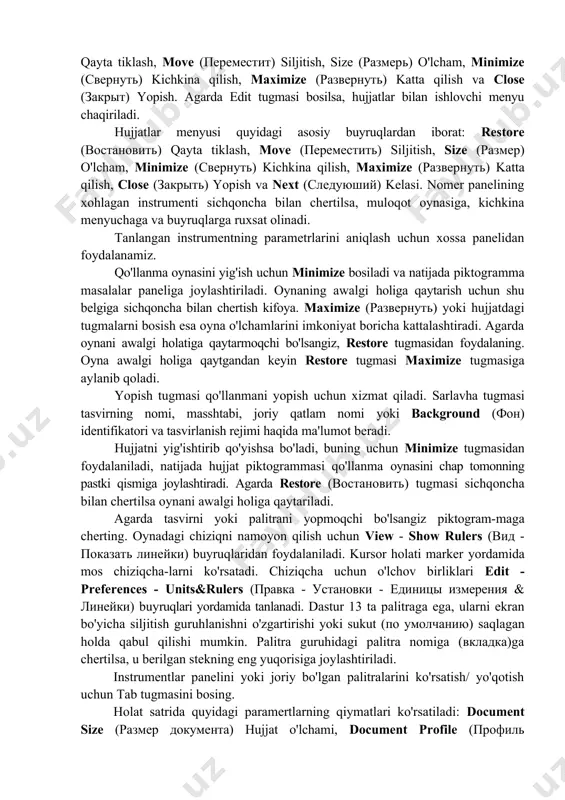 tlar bilan ishlovchi menyu chaqiriladi. hujjatlar menyusi quyidagi asosiy buyruqlardan iborat: restore (востановить) qayta tiklash, move (переместить) siljitish, size (размер) o'lcham, minimize (свернуть) kichkina qilish, maximize (развернуть) katta qilish, close (закрыть) yopish va next (следуюший) kelasi. nomer panelining xohlagan instrumenti sichqoncha bilan chertilsa, muloqot oynasiga, kichkina menyuchaga va buyruqlarga ruxsat olinadi. tanlangan instrumentning parametrlarini aniqlash uchun xossa panelidan foydalanamiz. qo'llanma oynasini yig'ish uchun minimize bosiladi va natijada piktogramma masalalar paneliga joylashtiriladi. oynaning awalgi holiga qaytarish uchun shu belgiga sichqoncha bilan chertish kifoya. maximize (развернуть) yoki hujjatdagi tugmalarni bosish esa oyna o'lchamlarini imkoniyat boricha kattalashtiradi. agarda oynani awalgi holatiga qaytarmoqchi bo'lsangiz, restore tugmasidan foydalaning. oyna awalgi holiga qaytgandan keyin restore tugmasi maximize tugmasiga aylanib qoladi. yopish tugmasi qo'llanmani yopish uchun xizmat qiladi. sarlavha tugmasi tasvirning nomi, masshtabi, joriy qatlam nomi yoki background (фон) identifikatori va tasvirlanish rejimi haqida ma'lumot beradi. hujjatni yig'ishtirib qo'yishsa bo'ladi, buning uchun minimize tugmasidan foydalaniladi, natijada hujjat …