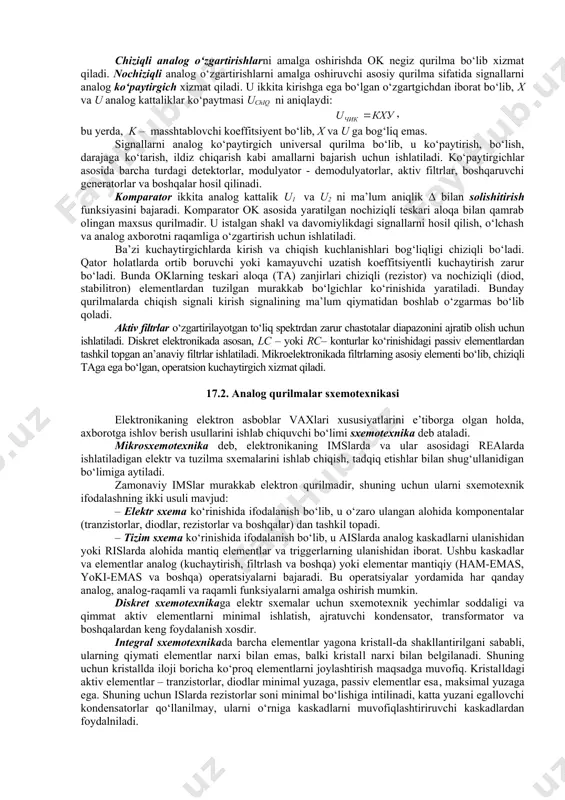 foydalanuvchi har qanday tizim analog va raqamli signallarni o‘zaro o‘zgartuvchi tizimlarga ega bo‘lishi shart. ular analog - raqamli (aro‘) va raqamli - analog o‘zgartgichlar (rao‘) deb ataladi. nihoyat, shunday masalalar borki, ularda qurilmaning tezkorligi va uni amalga oshirishning soddaligi hal qiluvchi ahamiyat kasb etadi, signallarni o‘zgartirishda yuqori aniqlik ham talab etilmaydi. bunday hollarda analog qurilmalarsiz masalani hal etib bo‘lmaydi. signalni o‘zgartirish turlari. analog signallarga ishlov berilganda ular kuchaytirilishi, ko‘paytirilishi, solishtirilishi, qiymati chegaralanishi, chastotasi filtrlanishi va boshqa o‘zgartishlarga uchrashi mumkin. kuchaytirish, solishtirish, ko‘paytirish kabi signal o‘zgartirishlar keng ko‘lamda ishlatiladigan, sanoatda seriyali ishlab chiqarilayotgan analog integral mikrosxemalar (ais) yordamida amalga oshiriladi. kuchaytirish deganda signal (kuchlanish yoki tok) amplitudasi, kuchlanish manbai energiyasini chiqish signali energiyasiga o‘zgartirilishi hisobiga chastotalarning chegaralanmagan oralig‘ida nochiziqli buzilishlarsiz ku marta ko‘paytirish tushuniladi. signallarni kuchaytirish operatsion kuchaytirgich (ok)lar, videochastotalarning keng polosali va yuch kuchaytirgichlari yordamida amalga oshiriladi. chiziqli analog o‘zgartirishlarni amalga oshirishda ok negiz qurilma bo‘lib xizmat qiladi. nochiziqli analog …