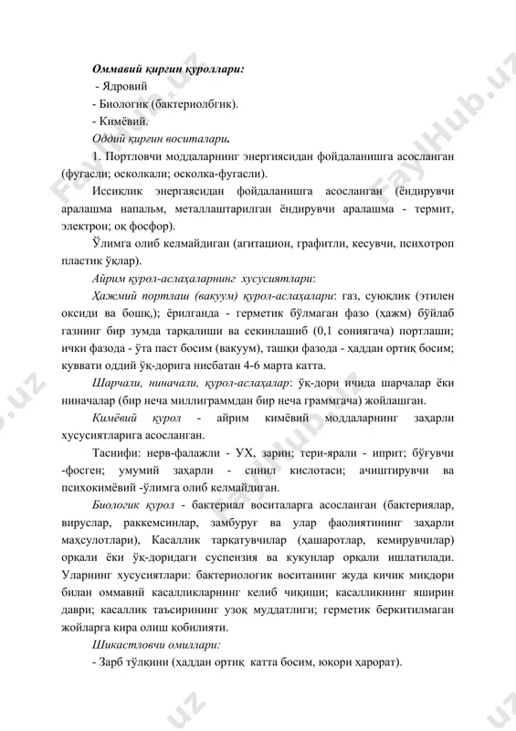 умумий заҳарли - синил кислотаси; ачиштирувчи ва психокимёвий -ўлимга олиб келмайдиган. биологик қурол - бактериал воситаларга асосланган (бактериялар, вируслар, раккемсинлар, замбуруғ ва улар фаолиятининг заҳарли маҳсулотлари), касаллик тарқатувчилар (ҳашаротлар, кемирувчилар) орқали ёки ўқ-доридаги суспензия ва кукунлар орқали ишлатилади. уларнинг хусусиятлари: бактериологик воситанинг жуда кичик миқдори билан оммавий касалликларнинг келиб чиқиши; касалликнинг яширин даври; касаллик таъсирининг узоқ муддатлиги; герметик беркитилмаган жойларга кира олиш қобилияти. шикастловчи омиллари: - зарб тўлқини (ҳаддан ортиқ катта босим, юқори ҳарорат). - ўқ парчалари ва ўқларнинг шикастловчи таъсири. ёндирувчи курол-аслаҳаларшшг шикастловчи таьсири: - ёниш (ҳарорат-800-3000 с). - заҳарли газларнинг ажралиб чиқиши. - ҳавонинг юқори ҳарорати. - кислород танқислиги. ядровий қурол-аслаҳаларнииг шикастловчи таьсири: 1. зарб тўлқини, 2. ёруғлик нурланипш. 3. ўгувчи радиация. 4. радиоактив зарарланиш. 5. электромагнит импульси. «электрон»қкурол-аслаҳанинг хусусиятлари: оддий ядровий, аммо асосий шикастловчи омили - ўтувчи радиация - нейтронлар (портлаш энергиясинияг 70% гача). тирик куч (одам)ларни йўқ қилиш учун фойдаланилади, аммо моддий бойликлар сақлаб қолинади. замонавий …