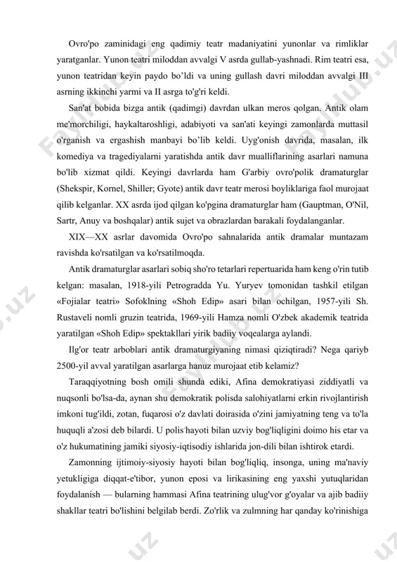 a salohiyatlarni erkin rivojlantirish imkoni tug'ildi, zotan, fuqarosi o'z davlati doirasida o'zini jamiyatning teng va to'la huquqli a'zosi deb bilardi. u polis-hayoti bilan uzviy bog'liqligini doimo his etar va o'z hukumatining jamiki siyosiy-iqtisodiy ishlarida jon-dili bilan ishtirok etardi. zamonning ijtimoiy-siyosiy hayoti bilan bog'liqliq, insonga, uning ma'naviy yetukligiga diqqat-e'tibor, yunon eposi va lirikasining eng yaxshi yutuqlaridan foydalanish — bularning hammasi afina teatrining ulug'vor g'oyalar va ajib badiiy shakllar teatri bo'lishini belgilab berdi. zo'rlik va zulmning har qanday ko'rinishiga qarshi norozilik, el-yurtni jo'shqin sevish, fuqarolik va insonparvarlik e'tiqodlarini ulug'lash singari g'oyalar taraqqiyparvar insoniyatga uning tarixida hamma zamonlarda hamroh va tushunarli bo'lib kelgan. shu boisdan ham antik drama qahramonlarining kurashlari, g'am-anduhlari hozirgi tomoshabinlarni ham hayajonga solib keladi. hosildorlik ma'budi dionis sha'niga atalmish marosim, o'yin va qo'shiqlardan qadimgi yunon dramasida tragediya (fojia), komediya va satiraiar dramasidan iborat uch janr tarkib topgan. tragediyada dionis marosimlarining iztirobli, noxushlik jihatlari aks ettirilgan bo'lsa, komediyada kulgili, mazaxomuz jihatlari …