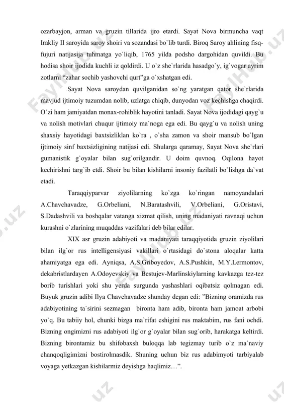 ati shunda ediki, u ”taymuraz va rustavelining bahsi” nomli didaktik dostonida badiiy tasvirning realistik metodini, milliy tematika va adabiy tilning sofligini himoya qilib chiqdi. qadimgi gruzin adabiyotining yirik vpakillaridan yana vaxtang vi, sulxan saba orbeliani, david guramishvili, mamuka baratashvili, taymuraz ii, besiki va sayat novalarni ko`rsatish mumkin. bu adiblar o`z ijodlari bilan taymuraz i va archil o`rtasidagi bahsni davom ettirib, gruzin adabiyoti taraqqiyotiga ma`lum hissa qo`shdilar. xvii-xviii asrlarda gruziya oshug`lik she`riyati keng quloch yoydi. sayat nova ana shu poeziyaning vakillaridan edi. sayat nova dehqonchilik bilan shug`ullanuvchi kambag`al dehqon oilasida dunyoga keldi. u yoshligidanoq, o`zi to`qigan she`rlarini o`zi kuyga solib, ozarbayjon, arman va gruzin tillarida ijro etardi. sayat nova birmuncha vaqt irakliy ii saroyida saroy shoiri va sozandasi bo`lib turdi. biroq saroy ahlining fisq-fujuri natijasija tuhmatga yo`liqib, 1765 yilda podsho dargohidan quvildi. bu hodisa shoir ijodida kuchli iz qoldirdi. u o`z she`rlarida hasadgo`y, ig`vogar ayrim zotlarni “zahar sochib yashovchi qurt”ga o`xshatgan …