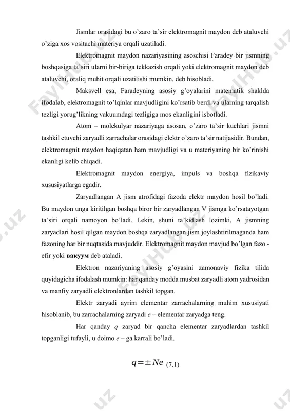 ’zaro ta’sir natijasidir. bundan, elektromagnit maydon haqiqatan ham mavjudligi va u materiyaning bir ko’rinishi ekanligi kelib chiqadi. elektromagnit maydon energiya, impuls va boshqa fizikaviy xususiyatlarga egadir. zaryadlangan a jism atrofidagi fazoda elektr maydon hosil bo’ladi. bu maydon unga kiritilgan boshqa biror bir zaryadlangan v jismga ko’rsatayotgan ta’siri orqali namoyon bo’ladi. lekin, shuni ta’kidlash lozimki, a jismning zaryadlari hosil qilgan maydon boshqa zaryadlangan jism joylashtirilmaganda ham fazoning har bir nuqtasida mavjuddir. elektromagnit maydon mavjud bo’lgan fazo - efir yoki вакуум deb ataladi. elektron nazariyaning asosiy g’oyasini zamonaviy fizika tilida quyidagicha ifodalash mumkin: har qanday modda musbat zaryadli atom yadrosidan va manfiy zaryadli elektronlardan tashkil topgan. elektr zaryadi ayrim elementar zarrachalarning muhim xususiyati hisoblanib, bu zarrachalarning zaryadi е – elementar zaryadga teng. har qanday q zaryad bir qancha elementar zaryadlardan tashkil topganligi tufayli, u doimo e – ga karrali bo’ladi. (7.1) (1) – ifodadan, zaryad diskret qiymatlarni qabul qilgani uchun u kvantlangan …