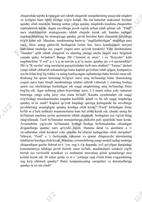 iqarishda tajriba ko'paygan sari ishlab chiqarish xarajatlarining pasayishi miqdori va tczligini ham tahlil etishga to'g'ri keladi. bu ma’lumotlar maksimal foydani qanday olish mumkin, buning uchun yiliga qanday miqdorda mashina chiqarishni rejalashtirish kerak, degan savollarga javob topish uchun talab qilinar edi. "ford" narx shakllantirish strategiyasini ishlab chiqishi kerak edi, bundan tashqari raqobatchilarning bu strategiyaga qanday javob berishni ham chamalab ko'rishiga to'g'ri kelar edi. masalan, mashinaning bazaviy “engillashtirilgan" modeliga past narx, lekin uning gidravlik boshqarish tizimi bor, havo kondisioneri mavjud individual modelga esa yuqori yuqori narx qo'yish kerakmi? yoki mashinalarni "standart” qilib ishlab chiqarish va ularning jamiga ancha yuqori narx belgilash yanada qulay bo'ladimi? bunga jm (“jeneral m otors” ) va "kraysler” kabi raqobatchilar "f ord” q o 'y g an narxda q at’iy nazar, qanday jav o b qaytaradilar? jm va "k raysler’ ning narxlarini pasaytirishdan tiyib tura oladimi? “tauras” dasturi yangi ishlab chikarish uskunalariga katta kapital qo'yishini talab qilgan, kompaniya …