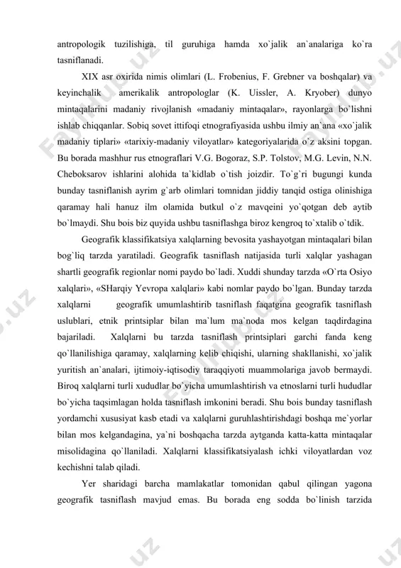 ntaqalari bilan bog`liq tarzda yaratiladi. geografik tasniflash natijasida turli xalqlar yashagan shartli geografik regionlar nomi paydo bo`ladi. xuddi shunday tarzda «o`rta osiyo xalqlari», «sharqiy yevropa xalqlari» kabi nomlar paydo bo`lgan. bunday tarzda xalqlarni geografik umumlashtirib tasniflash faqatgina geografik tasniflash uslublari, etnik printsiplar bilan ma`lum ma`noda mos kelgan taqdirdagina bajariladi. xalqlarni bu tarzda tasniflash printsiplari garchi fanda keng qo`llanilishiga qaramay, xalqlarning kelib chiqishi, ularning shakllanishi, xo`jalik yuritish an`analari, ijtimoiy-iqtisodiy taraqqiyoti muammolariga javob bermaydi. biroq xalqlarni turli xududlar bo`yicha umumlashtirish va etnoslarni turli hududlar bo`yicha taqsimlagan holda tasniflash imkonini beradi. shu bois bunday tasniflash yordamchi xususiyat kasb etadi va xalqlarni guruhlashtirishdagi boshqa me`yorlar bilan mos kelgandagina, ya`ni boshqacha tarzda aytganda katta-katta mintaqalar misolidagina qo`llaniladi. xalqlarni klassifikatsiyalash ichki viloyatlardan voz kechishni talab qiladi. yer sharidagi barcha mamlakatlar tomonidan qabul qilingan yagona geografik tasniflash mavjud emas. bu borada eng sodda bo`linish tarzida avstraliya va okeaniya xalqlari, osiyo xalqlari, amerika xalqlari, afrika xalqlari, yevropa xalqlari …