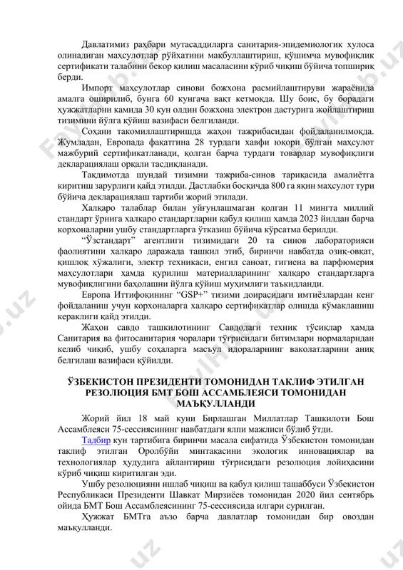 ти ҳам ўрганиб борилмоқда. шу билан бирга, ишлаб чиқаришда, эспорт ва импорт жараёнларида стандартлар билан боғлиқ яна кўплаб вазифалар бор. айрим тартиб-таомиллар тадбиркорларга қийинчилик туғдирмоқда. тақдимотда шу масалаларни ҳал этиш, соҳадаги тартибларни такомиллаштириш бўйича таклифлар муҳокама қилинди. масалан, бугунги кунда 3 минг 400 турдаги маҳсулотга санитария-эпидемиологик хулоса билан бирга мувофиқлик сертификати ҳам талаб этилмоқда. давлатимиз раҳбари мутасаддиларга санитария-эпидемиологик хулоса олинадиган маҳсулотлар рўйхатини мақбуллаштириш, қўшимча мувофиқлик сертификати талабини бекор қилиш масаласини кўриб чиқиш бўйича топшириқ берди. импорт маҳсулотлар синови божхона расмийлаштируви жараёнида амалга оширилиб, бунга 60 кунгача вақт кетмоқда. шу боис, бу борадаги ҳужжатларни камида 30 кун олдин божхона электрон дастурига жойлаштириш тизимини йўлга қўйиш вазифаси белгиланди. соҳани такомиллаштиришда жаҳон тажрибасидан фойдаланилмоқда. жумладан, европада фақатгина 28 турдаги хавфи юқори бўлган маҳсулот мажбурий сертификатланади, қолган барча турдаги товарлар мувофиқлиги декларациялаш орқали тасдиқланади. тақдимотда шундай тизимни тажриба-синов тариқасида амалиётга киритиш зарурлиги қайд этилди. дастлабки босқичда 800 га яқин маҳсулот тури бўйича декларациялаш тартиби …