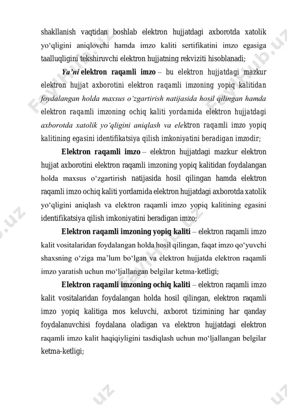 ktron raqamli imzoning ochiq kaliti yordamida elektron hujjatdagi axborotda xatolik yo‘qligini aniqlash va elektron raqamli imzo yopiq kalitining egasini identifikatsiya qilish imkoniyatini beradigan imzodir; elektron raqamli imzo – elektron hujjatdagi mazkur elektron hujjat axborotini elektron raqamli imzoning yopiq kalitidan foydalangan holda maxsus o‘zgartirish natijasida hosil qilingan hamda elektron raqamli imzo ochiq kaliti yordamida elektron hujjatdagi axborotda xatolik yo‘qligini aniqlash va elektron raqamli imzo yopiq kalitining egasini identifikatsiya qilish imkoniyatini beradigan imzo; elektron raqamli imzoning yopiq kaliti – elektron raqamli imzo kalit vositalaridan foydalangan holda hosil qilingan, faqat imzo qo‘yuvchi shaxsning o‘ziga ma’lum bo‘lgan va elektron hujjatda elektron raqamli imzo yaratish uchun mo‘ljallangan belgilar ketma-ketligi; elektron raqamli imzoning ochiq kaliti – elektron raqamli imzo kalit vositalaridan foydalangan holda hosil qilingan, elektron raqamli imzo yopiq kalitiga mos keluvchi, axborot tizimining har qanday foydalanuvchisi foydalana oladigan va elektron hujjatdagi elektron raqamli imzo kalit haqiqiyligini tasdiqlash uchun mo‘ljallangan belgilar ketma-ketligi; elektron raqamli imzo kalitining …