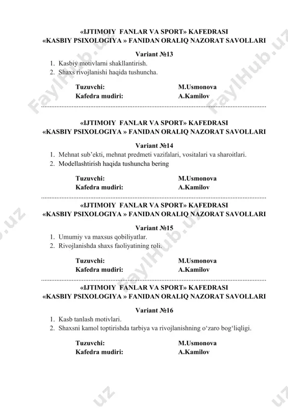 ................................................................................................................. «ijtimoiy fanlar va sport» kafedrasi «kasbiy psixologiya » fanidan oraliq nazorat savollari variant №19 1. temperament va kasbiy malakalarni egallash 2. psixologiya fanining rivojlanishida hissa qo‘shgan olimlar tuzuvchi: m.usmonova kafedra mudiri: a.kamilov ..................................................................................................................................... «ijtimoiy fanlar va sport» kafedrasi «kasbiy psixologiya » fanidan oraliq nazorat savollari variant №20 1. ruhiyat deganda nima tushuniladi? 2. so‘rоv metоdi haqida tushuncha bering tuzuvchi: m.usmonova kafedra mudiri: a.kamilov «ijtimoiy fanlar va sport» kafedrasi «kasbiy psixologiya » fanidan oraliq nazorat savollari variant №21 1. bilish jarayonlari va kasb tanlash masalalari. 2. emotsiya, emotsional xolatlar. tuzuvchi: m.usmonova kafedra mudiri: a.kamilov ..................................................................................................................................... «ijtimoiy fanlar va sport» kafedrasi «kasbiy psixologiya » fanidan oraliq nazorat savollari variant №22 1. kasb psixologiyasi fanining shakllanish tarixi. 2. kasbiy motivlarni shakllantirish. tuzuvchi: m.usmonova kafedra mudiri: a.kamilov ..................................................................................................................................... «ijtimoiy fanlar va sport» kafedrasi «kasbiy psixologiya » fanidan oraliq nazorat savollari variant №23 1. shaxs faolligi va yo'naltirilganligi. 2. motivatsiyani boshqarish masalalari. tuzuvchi: m.usmonova …