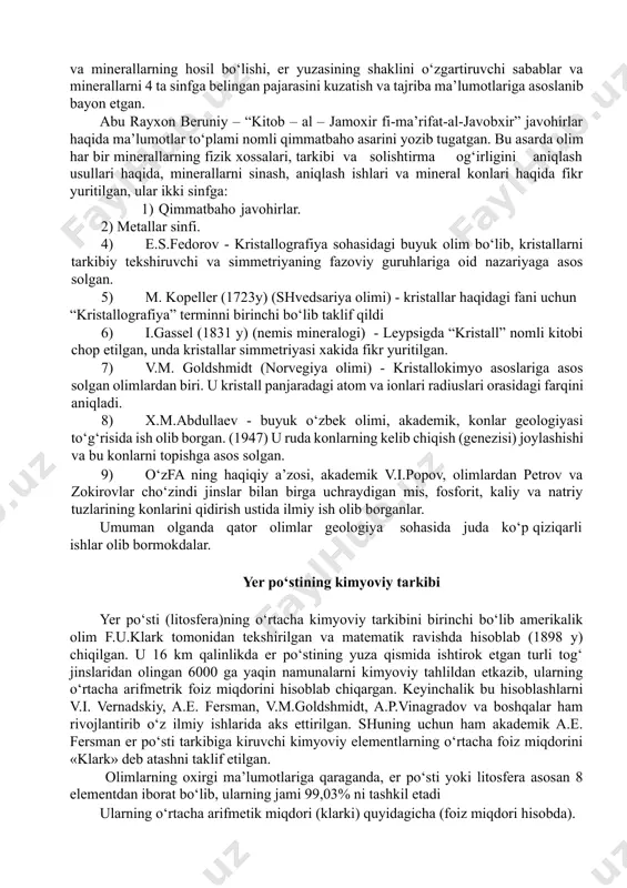 ning o‘zi nima ekanligini bilib olmog‘imiz, undan keyin kristallarga xos boshqa qonunlarni o‘rganishga kirishmog‘imiz lozim. mineralogiya va kristallografiya fanlariga asos solgan olimlar arestotel – er yuzasining o‘zgarishi to‘g‘risida ezining “meteorologiya” asarida shunday yozadi: “erning biror qismi doim quruqlik yoki dengiz bo‘lib kolmaydi. dengiz ernida quruqlik, quruqlik ernida dengiz paydo bo‘lib turadi”. abu ali ibn sino - “kitob ash shifo” degan kitobning ii bobi “geologiya va mineralogiya” masalalariga bagishlangan. bunda zilzila sabablari, tog‘lar, tog‘ jinslari va minerallarning hosil bo‘lishi, er yuzasining shaklini o‘zgartiruvchi sabablar va minerallarni 4 ta sinfga belingan pajarasini kuzatish va tajriba ma’lumotlariga asoslanib bayon etgan. abu rayxon beruniy – “kitob – al – jamoxir fi-ma’rifat-al-javobxir” javohirlar haqida ma’lumotlar to‘plami nomli qimmatbaho asarini yozib tugatgan. bu asarda olim har bir minerallarning fizik xossalari, tarkibi va solishtirma og‘irligini aniqlash usullari haqida, minerallarni sinash, aniqlash ishlari va mineral konlari haqida fikr yuritilgan, ular ikki sinfga: 1) qimmatbaho javohirlar. 2) metallar sinfi. …