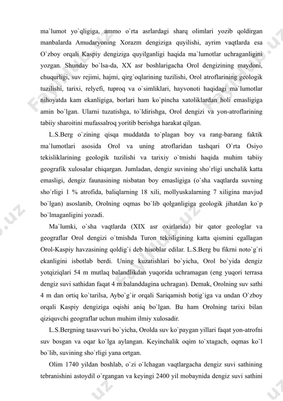 non olimlarining asarlariga, o`rta asrlardagi sharq olimlari qoldirgan yozma manbalarga keng murojaat qilgan. natijada, qadimgi yunon olimlari gerodot, strabon, ptolemey va boshqalarning asarlarida orol dengizi haqida birorta ishonarli ma`lumot yo`qligiga, ammo o`rta asrlardagi sharq olimlari yozib qoldirgan manbalarda amudaryoning xorazm dengiziga quyilishi, ayrim vaqtlarda esa o`zboy orqali kaspiy dengiziga quyilganligi haqida ma`lumotlar uchraganligini yozgan. shunday bo`lsa-da, xx asr boshlarigacha orol dengizining maydoni, chuqurligi, suv rejimi, hajmi, qirg`oqlarining tuzilishi, orol atroflarining geologik tuzilishi, tarixi, relyefi, tuproq va o`simliklari, hayvonoti haqidagi ma`lumotlar nihoyatda kam ekanligiga, borlari ham ko`pincha xatoliklardan holi emasligiga amin bo`lgan. ularni tuzatishga, to`ldirishga, orol dengizi va yon-atroflarining tabiiy sharoitini mufassalroq yoritib berishga harakat qilgan. l.s.berg o`zining qisqa muddatda to`plagan boy va rang-barang faktik ma`lumotlari asosida orol va uning atroflaridan tashqari o`rta osiyo tekisliklarining geologik tuzilishi va tarixiy o`tmishi haqida muhim tabiiy geografik xulosalar chiqargan. jumladan, dengiz suvining sho`rligi unchalik katta emasligi, dengiz faunasining nisbatan boy emasligiga (o`sha vaqtlarda suvning …