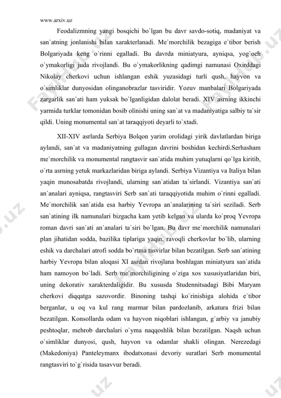 rbiy yevropa bilan aloqasi xi asrdan rivojlana boshlagan miniatyura san`atida ham namoyon bo`ladi. serb me`morchiligining o`ziga xos xususiyatlaridan biri, uning dekorativ xarakterdaligidir. bu xususda studennitsadagi bibi maryam cherkovi diqqatga sazovordir. binoning tashqi ko`rinishiga alohida e`tibor berganlar, u oq va kul rang marmar bilan pardozlanib, arkatura frizi bilan bezatilgan. konsollarda odam va hayvon niqoblari ishlangan, g`arbiy va janubiy peshtoqlar, mehrob darchalari o`yma naqqoshlik bilan bezatilgan. naqsh uchun o`simliklar dunyosi, qush, hayvon va odamlar shakli olingan. nerezedagi (makedoniya) panteleymanx ibodatxonasi devoriy suratlari serb monumental rangtasviri to`g`risida tasavvur beradi. «butdan tushirish» mavzusiga bag`ishlangan suratlarda kuchli hayajon va motam, iztirob, qayg`urish ishonarli va ifodali tasvirlangan. bu tasvirlarda butdan tushirilgan iaga aza tutayotgan, chuqur qayg`u va motam bilan uni quchoqlayotgan bibi maryam, iso tomon chuqur qayg`u va motam bilan engashib qarab turgan ioan obrazlari chuqur motam holatida ta`sirli ishlangan. yosh avliyolar obrazi ham ta`sirli va xarakterlidir. bu tasvirlarda rassom kontur chiziqlardan foydalanmagan holda faqat rang …