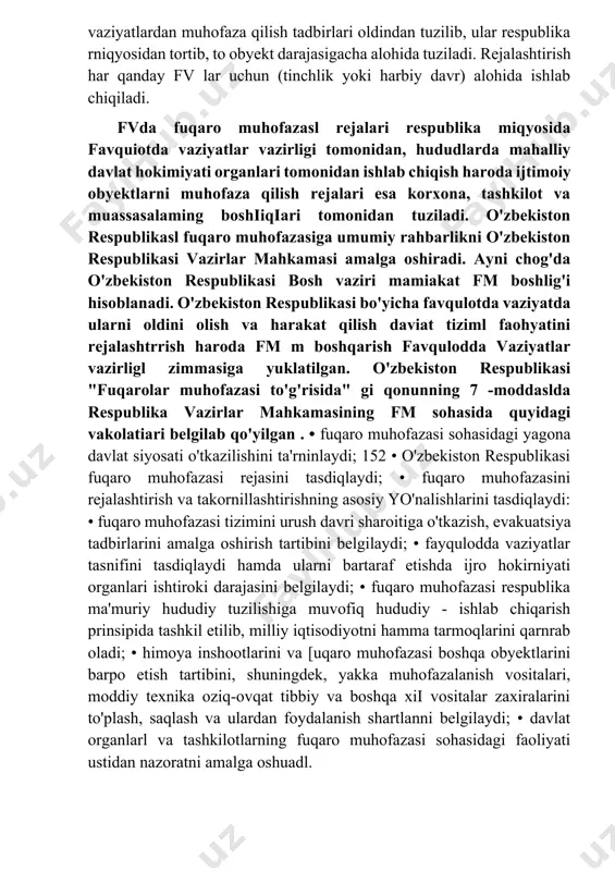 hududlarda mahalliy davlat hokimiyati organlari tomonidan ishlab chiqish haroda ijtimoiy obyektlarni muhofaza qilish rejalari esa korxona, tashkilot va muassasalaming boshiiqiari tomonidan tuziladi. o'zbekiston respublikasl fuqaro muhofazasiga umumiy rahbarlikni o'zbekiston respublikasi vazirlar mahkamasi amalga oshiradi. ayni chog'da o'zbekiston respublikasi bosh vaziri mamiakat fm boshlig'i hisoblanadi. o'zbekiston respublikasi bo'yicha favqulotda vaziyatda ularni oldini olish va harakat qilish daviat tiziml faohyatini rejalashtrrish haroda fm m boshqarish favqulodda vaziyatlar vazirligl zimmasiga yuklatilgan. o'zbekiston respublikasi "fuqarolar muhofazasi to'g'risida" gi qonunning 7 -moddaslda respublika vazirlar mahkamasining fm sohasida quyidagi vakolatiari belgilab qo'yilgan . • fuqaro muhofazasi sohasidagi yagona davlat siyosati o'tkazilishini ta'rninlaydi; 152 • o'zbekiston respublikasi fuqaro muhofazasi rejasini tasdiqlaydi; • fuqaro muhofazasini rejalashtirish va takornillashtirishning asosiy yo'nalishlarini tasdiqlaydi: • fuqaro muhofazasi tizimini urush davri sharoitiga o'tkazish, evakuatsiya tadbirlarini amalga oshirish tartibini belgilaydi; • fayqulodda vaziyatlar tasnifini tasdiqlaydi hamda ularni bartaraf etishda ijro hokirniyati organlari ishtiroki darajasini belgilaydi; • fuqaro muhofazasi respublika ma'muriy hududiy tuzilishiga muvofiq …