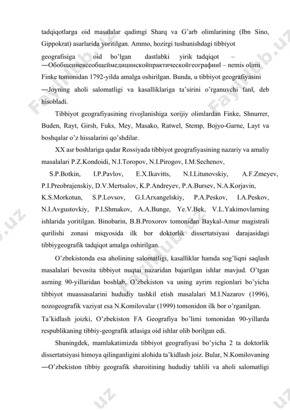 biyot muassasalarini hududiy tashkil etish masalalari m.i.nazarov (1996), nozogeografik vaziyat esa n.komilovalar (1999) tomonidon ilk bor o’rganilgan. ta’kidlash joizki, o’zbekiston fa geografiya bo’limi tomonidan 90-yillarda respublikaning tibbiy-geografik atlasiga oid ishlar olib borilgan edi. shuningdek, mamlakatimizda tibbiyot geografiyasi bo’yicha 2 ta doktorlik dissertatsiyasi himoya qilinganligini alohida ta’kidlash joiz. bular, n.komilovaning ―o’zbekiston tibbiy geografik sharoitining hududiy tahlili va aholi salomatligi muammolari‖ (2012-y.) va i.turdimambetovning ―qoraqalpog’iston respublikasi nozogeografik vaziyatini yaxshilashning ijtimoiyiqtisodiy xususiyatlari‖ (2016-y.) mavzuidagi doktorlik dissertatsiyalari. ushbu tadqiqotlarning yaqin o’tmishda amalga oshirilganligi respublikada tibbiyot geografiyasining jadal rivojlanib borayotganini bildiradi. tibbiyot geografiyasining predmeti turli davrlarda olimlar tomonidan turlicha talqin qilinadi. bunda, ko’pchilik tadqiqotchilar tabiiy geografik, ijtimoiy-iqtisodly omillarga katta ahamiyat bergan holda, tibbiyot geografiyasini geografiya fanlari qatoriga qo’shsa (e.i.ignatyev, y.p.pavlovskiy, b.b.proxorov, y.l.rayx), boshqalari tibbiy omillarning ustuvorligini ta’kidlab, tibbiyot geografiyasini tibbiyot fanining bir tarmog’i, deb biladilar (d.k.zabolotniy, a.i.sisgin va b.). tibbiyot geografiyasining mohiyati va vazifalarini ilk bor o’rgangan n.i.toropov (1864): ―har qanday kasallikni yer yuzasi bo’yicha …