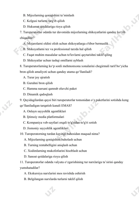 niladigan tarqatish kanali emas? a. onlayn sayyohlik agentliklari b. ijtimoiy media platformalari c. kompaniya veb-saytlari orqali to'g'ridan-to'g'ri sotish d. jismoniy sayyohlik agentliklari 10. turoperatorning turdan keyingi bahosidan maqsad nima? a. mijozlarning qoniqishini baholash uchun b. turning rentabelligini aniqlash uchun c. xodimlarning mukofotlarini hisoblash uchun d. sanoat qoidalariga rioya qilish 11. turoperatorlar odatda valyuta o‘zgarishining tur narxlariga ta’sirini qanday yumshatadilar? a. ekskursiya narxlarini mos ravishda oshirish b. belgilangan narxlarda turlarni taklif qilish c. xarajatlarni o'ziga singdirish d. ichki yo'nalishlarga sayohatlarni cheklash 12. turoperatorlar ekskursiya gidlarini tanlashda qaysi omilga e’tibor emas? a. til bilish b. madaniy bilimlar c. jismoniy ko'rinish d. mijozlarga xizmat ko'rsatish ko'nikmalari 13. turoperatorning marketing harakatlarining asosiy maqsadi nimadan iborat? a. turoperator foydasini maksimallashtirish b. barqaror turizm amaliyotini targ‘ib qilish c. potentsial mijozlarni jalb qilish d. sayohatchilarga mahalliy urf-odatlar haqida ma’lumot berish 14. turpaketning shartlarini ko‘rsatuvchi huquqiy hujjat qanday atama hisoblanadi? a. sayohat risolasi b. buyurtmani tasdiqlash c. marshrut …