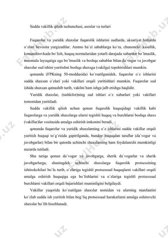 ha yoki qonunda nazarda tutilgan barcha asoslarga ko`ra protsessual harakatlarni amalga oshirishga aytiladi. sudda vakillik qilish institutining ahamiyati fuqarolar va tashkilotlarning huquqlarini va qonuniy manfaatlarini himoya qilish, holisona haqiqatni belgilash, nizoning mazmuni yuzasidan to`g`ri qaror qabul qilishda sudga ko`maklashishdan iboratdir. qonun hamma sud instansiyalarida ko`riladigan fuqarolik ishlarida vakillarning qatnashishiga yo`l qo`yadi. ba`zan fuqarolik ishlarining sudda ko`rilishida taraflarning shaxsan bayonot berishlari lozim deb topilgan hollarda, masalan, fpkning 261-moddasida ko`rsatilganidek, alimentlar undirish to`g`risidagi ishlar bo`yicha sud javobgarning sudga kelishini majburiy deb topganida vakilning bo`lishidan qat`iy nazar, fuqarolik ishida taraf bo`lib hisoblangan javobgar shaxs ham sudga chakirilishi mumkin. sudda fuqarolik ishlarini vakillar orqali yuritish fuqarolik protsessual huquq nazariyasida sud himoyasida bo`lgan huquqni ta`minlash usullaridan biri bo`lib ko`riladi. kimlarning qanday asoslar va maqsadlarda sudda vakillik qilishlari mumkinligini quyidagilardan aniqlash mumkin: 1) korxona, muassasa, tashkilotlar, jamoa xo`jaliklari va boshqa kooperativ hamda jamoat tashkilolarining o`z rahbarlari, xodimlari-shu korxona, muassasa va tashkilotlarning ishlari bo`yicha; 2) kasaba uyushmalarining …