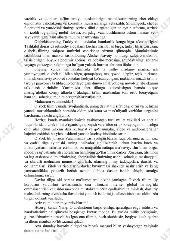 timizda yangicha ruhda keng nishonlanayotgan bu bayramning alohida fayzi va shukuhi borligini barchamiz yaxshi bilamiz. ushbu qutlug‘ sanada milliy qadriyatlarimiz gultoji bo‘lgan ona tilimizning tariximiz va taqdirimiz, bugungi hayotimizdagi o‘rni va ahamiyatini, uni rivojlantirish borasida oldimizda turgan dolzarb vazifalarni yanada chuqur his etamiz. aziz do‘stlar! so‘nggi yillarda o‘zbekistonda barcha soha va tarmoqlar kabi ona tilimiz qadri va nufuzini yanada oshirish borasidagi siyosat va amaliy ishlarimiz ham yangi bosqichga ko‘tarilayotganidan xabardorsiz. buning tasdig‘ini o‘zbek tilining davlat tili sifatidagi maqomi va obro‘-e’tiborini tubdan oshirish bo‘yicha qabul qilingan tarixiy farmon va qarorlar misolida yaqqol ko‘rish mumkin. ana shunday sa’y-harakatlarimiz natijasida ona tilimiz nafaqat mamlakatimizda, balki jahon miqyosida ham o‘zining munosib o‘rni va mavqeiga ega bo‘lib bormoqda. ayniqsa, ona tilimiz birlashgan millatlar tashkilotining yuksak minbarida, ulkan siyosiy sammit va uchrashuvlarda baralla yangrab, tinchlik, do‘stlik va hamkorlik vositasiga aylanib borayotgani barchamizni quvontiradi. vazirlar mahkamasi tarkibida davlat tilini rivojlantirish departamenti hamda o‘zbek tilini rivojlantirish jamg‘armasi samarali …