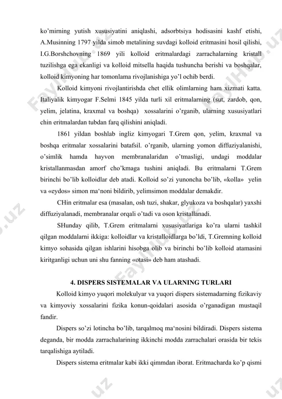 kristalloidlarga bo’ldi, t.gremning kolloid kimyo sohasida qilgan ishlarini hisobga olib va bi​rinchi bo’lib kolloid atamasini kiritganligi uchun uni shu fanning «otasi» deb ham atashadi. 4. dispers sistemalar va ularning turlari kolloid kimyo yuqori molekulyar va yuqori dispers sistemadarning fizikaviy va kimyoviy xossalarini fizika konun-qoidalari asosida o’rganadigan mustaqil fandir. dispers so’zi lotincha bo’lib, tarqalmoq ma‘nosini bildiradi. dis​pers sistema deganda, bir modda zarrachalarining ikkinchi modda zarrachalari orasida bir tekis tarqalishiga aytiladi. dispers sistema eritmalar kabi ikki qimmdan iborat. eritmacharda ko’p qismi erituvchi va kam qismi zruvchi, dispers sistemalarda esa ko’p qismi dispers muhit, kam tarqalgan qismi dispers faza deb yuritiladi. masalan, tuproq zarrachalarining suvda tarqalib, loyqa suv hosil qilishi, bunda suv dispers muhit, tuproq. zarrachalari dispers faza hisoblanadi. dispers faza zarrachalarining katta kichikligiga qarab, dispers sistemalar uchga bo’linadi. 1. chin dispers sistema, bunda faza zarrachalarining kattaligi 1 mik (millimikrondan kichik bo’ladi 1 mik = 10-7 sm). agar faza elektrolitmas moddalar (mochevina, qand, …