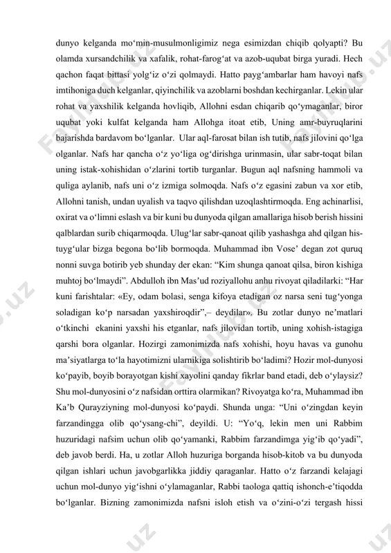 ir kuni bu dunyoda qilgan amallariga hisob berish hissini qalblardan surib chiqarmoqda. ulugʻlar sabr-qanoat qilib yashashga ahd qilgan his-tuygʻular bizga begona boʻlib bormoqda. muhammad ibn voseʼ degan zot quruq nonni suvga botirib yeb shunday der ekan: “kim shunga qanoat qilsa, biron kishiga muhtoj boʻlmaydi”. abdulloh ibn masʼud roziyallohu anhu rivoyat qiladilarki: “har kuni farishtalar: «ey, odam bolasi, senga kifoya etadigan oz narsa seni tugʻyonga soladigan koʻp narsadan yaxshiroqdir”,– deydilar». bu zotlar dunyo neʼmatlari oʻtkinchi ekanini yaxshi his etganlar, nafs jilovidan tortib, uning xohish-istagiga qarshi bora olganlar. hozirgi zamonimizda nafs xohishi, hoyu havas va gunohu maʼsiyatlarga toʻla hayotimizni ularnikiga solishtirib boʻladimi? hozir mol-dunyosi koʻpayib, boyib borayotgan kishi xayolini qanday fikrlar band etadi, deb oʻylaysiz? shu mol-dunyosini oʻz nafsidan orttira olarmikan? rivoyatga koʻra, muhammad ibn kaʼb qurayziyning mol-dunyosi koʻpaydi. shunda unga: “uni oʻzingdan keyin farzandingga olib qoʻysang-chi”, deyildi. u: “yoʻq, lekin men uni rabbim huzuridagi nafsim uchun olib qoʻyamanki, rabbim farzandimga yigʻib …