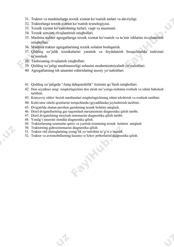 kichlarini aniqlash. 29. qishloq xo‘jalik texnikalariga texnik xizmat ko‘rsatish xizmatini modernizatsiyalashning nazariy asoslari. 30. mashinalarga texnik xizmat ko‘rsatish. 31. traktor va mashinalarga texnik xizmat ko‘rsatish turlari va davriyligi. 32. traktorlarga texnik xizmat ko‘rsatish texnologiyasi. 33. texnik xizmat ko‘rsatishning turlari, vaqti va mazmuni. 34. texnik servisni rivojlantirish istiqbollari. 35. mashina traktor agregatlariga texnik xizmat ko‘rsatish va ta’mir ishlarini rivojlantirish istiqbollari. 36. mashina traktor agregatlarining texnik xolatini boshqarish. 37. qishloq xo‘jalik texnikalarini yaratish va foydalanish bosqichlarida tashxisni ta’minlash 38. tashxisning rivojlanish istiqbollari. 39. qishloq xo‘jaligi mashinasozligi sohasini modernizatsiyalash yo‘nalishlari. 40. agregatlarning ish unumini oshirishning asosiy yo‘nalishlari. 41. qishloq xo‘jaligida “aniq dehqonchilik” tizimini qo‘llash istiqbollari. 42. don seyalkasi urug‘ miqdorlagichini don ekish me’yoriga nisbatan rostlash va ishini baholash tartibini. 43. kimyoviy ishlov berish mashinalari miqdorlagichining ishini tekshirish va rostlash tartibini. 44. kultivator ishchi qismlarini tortqichlarda (gryadillarda) joylashtirish tartibini. 45. dvigatеlda shatun-porshеn guruhining tеxnik holatini aniqlash. 46. dizеl dvigatеllarining gaz taqsimlash mеxanizmini diagnostika qilish …