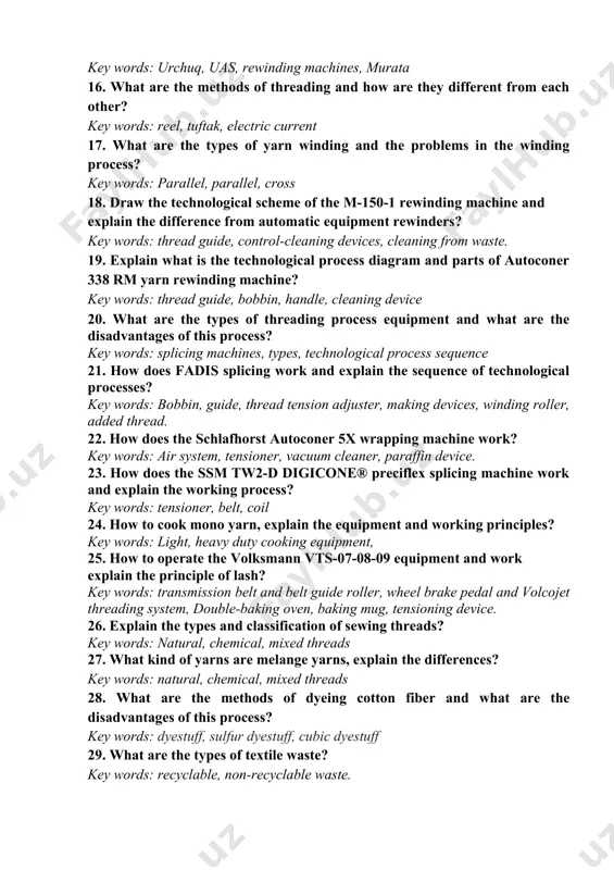 g, piling, ring spinning. 14. what are the problems with the recycling machines and machines? key words: m-150-1, m-150-2, mm-150, process problems 15. rewinding machines and what are their disadvantages? key words: urchuq, uas, rewinding machines, murata 16. what are the methods of threading and how are they different from each other? key words: reel, tuftak, electric current 17. what are the types of yarn winding and the problems in the winding process? key words: parallel, parallel, cross 18. draw the technological scheme of the m-150-1 rewinding machine and explain the difference from automatic equipment rewinders? key words: thread guide, control-cleaning devices, cleaning from waste. 19. explain what is the technological process diagram and parts of autoconer 338 rm yarn rewinding machine? key words: thread guide, bobbin, handle, cleaning device 20. what are the types of threading process equipment and what are the disadvantages of this process? key words: splicing …