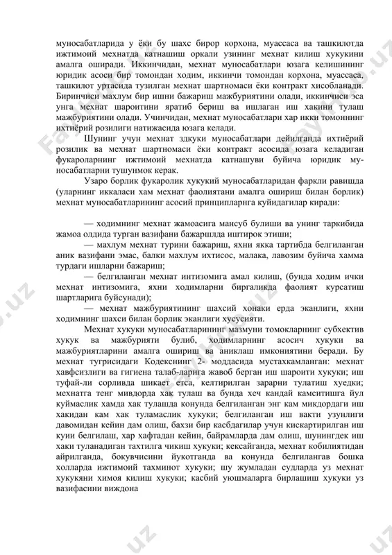 ш мажбуриятини олади. учинчидан, мехнат муносабатлари хар икки томоннинг ихтиёрий розилиги натижасида юзага келади. шунинг учун мехнат здкуки муносабатлари дейилганда ихтиёрий розилик ва мехнат шартномаси ёки контракт асосида юзага келадиган фукароларнинг ижтимоий мехнатда катнашуви буйича юридик му-носабатларни тушунмок керак. узаро борлик фукаролик хукукий муносабатларидан фаркли равишда (уларнинг иккаласи хам мехнат фаолиятани амалга ошириш билан борлик) мехнат муносабатларининг асосий принципларнга куйидагилар киради: — ходимнинг мехнат жамоасига мансуб булиши ва унинг таркибида жамоа олдида турган вазифани бажаршлда иштирок этиши; — махлум мехнат турини бажариш, яхни якка тартибда белгиланган аник вазифани эмас, балки махлум ихтисос, малака, лавозим буйича хамма турдаги ишларни бажариш; — белгиланган мехнат интизомига амал килиш, (бунда ходим ички мехнат интизомига, яхни ходимларни биргаликда фаолият курсатиш шартларига буйсунади); — мехнат мажбуриятининг шахсий хонаки ерда эканлиги, яхни ходимнинг шахси билан борлик эканлиги хусусияти. мехнат хукуки муносабатларининг мазмуни томокларнинг субхектив хукук ва мажбурияти булиб, ходимларнинг асосич хукуки ва мажбуриятларини амалга ошириш ва аниклаш …