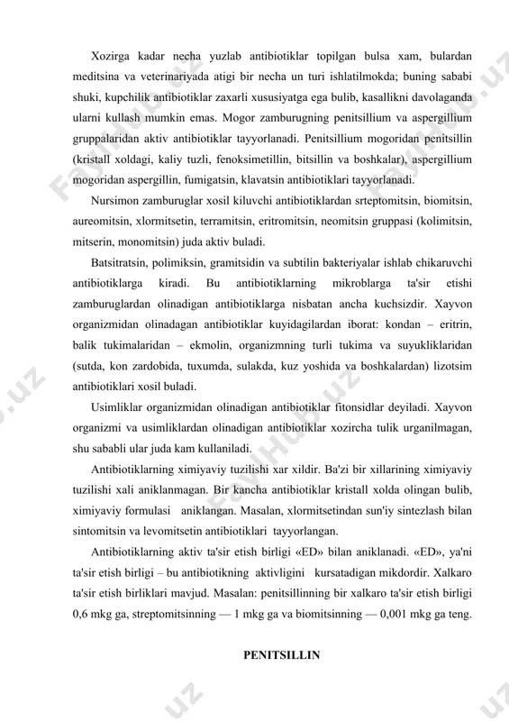 s ravishda kayta ishlanadi va ximiya¬viy usulda tozalanadi. penitsillin tozalangandan keyin konsentratsiyalanadi va past temperaturali vakuumda kuritiladi va uning aktivligi aniklanadi. davolash uchun kupincha penitsillinning natriy yoki kaliylik tuzi ishlatiladi. kupincha flakonda penitsillin 1 000 000, 2 000 000, 3 000 000, 5 000 000 ta'sir etish birlikda (ed) chikari ladi. penitsillin gramm-musbat mikroblarga ta'sir etib, gramm-manfiylarga ta'sir etmaydi. unga streptokokklar, stafilokokklar va pnevmokokklar juda sezgirdir. tayokchasimon mikroblar kokklarga nisbatan penitsillin ta'siriga chidamlidirlar. penitsillin juda tez (2 minutda) mikrob xujayrasiga kiradi va uning ta'sirida mikroblarning shakli chuzinchok, uzun zanjirsimon yoki sharga uxshash bulib uzgaradi, ayrim vaktda erib ketadilar, kupayishdan tuxtaydi, gramm usulida buyalishi uzgaradi, ozik muxitidan ayrim aminokislota va anorganik moddalarni uzlashtirolmaydi. penitsillin ta'sirida mikrob xujayrasining kobigi orkali moddalar almashinishi buziladi, natijada xujayra protoplazmasi erib nobud buladi. organizmda kupchilik patogen mikroblarning rivojlanishini tuxtata olish xususiyatiga ega bulishi tufayli pe¬nitsillin meditsina va veterinariyada keng kullaniladi. masalan, meditsinada sepsis kasalliklarini, upka yalliglanishini, …