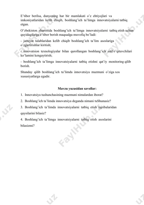 h ta’lim asoslariga o’zgartirishlar kiritish; - innovatsion texnologiyalar bilan qurollangan boshlang’ich sinf o’qituvchilari ko’lamini kengaytirish; - boshlang’ich ta’limga innovatsiyalarni tatbiq etishni qat’iy monitoring qilib borish. shunday qilib boshlang’ich ta’limda innovatsiya mazmuni o’ziga xos xususiyatlarga egadir. mavzu yuzasidan savollar: 1. innovatsiya tushunchasining mazmuni nimalardan iborat? 2. boshlang’ich ta’limda innovatsiya deganda nimani tushunasiz? 3. boshlang’ich ta’limda innovatsiyalarni tatbiq etish tajribalaridan qaysilarini bilasiz? 4. boshlang’ich ta’limga innovatsiyalarni tatbiq etish asoslarini bilasizmi?