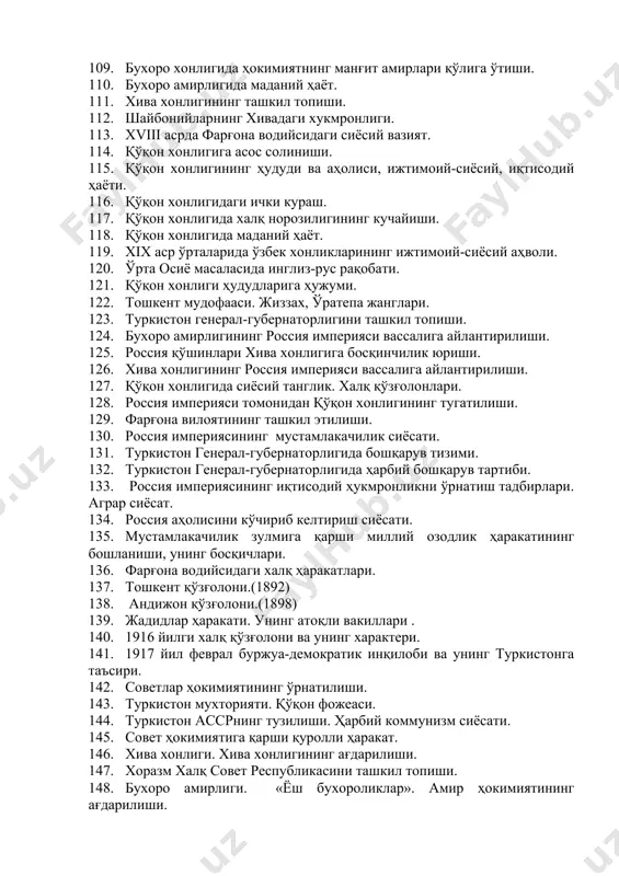 и. 105. муҳаммад шайбонийхон. бобур ва шайбонийхон муносабатлари. 106. мовароуннаҳрда шайбонийлар ҳукмронлигининг ўрнатилиши. 107. абдуллахон ii бухоро хонлигида аштархонийлар (жонийлар) сулоласи ҳукмронлигининг ўрнатилиши. 108. бухоро хонлигининг ижтимоий-сиёсий ва иқтисодий аҳволи. 109. бухоро хонлигида ҳокимиятнинг манғит амирлари қўлига ўтиши. 110. бухоро амирлигида маданий ҳаёт. 111. хива хонлигининг ташкил топиши. 112. шайбонийларнинг хивадаги хукмронлиги. 113. хviii асрда фарғона водийсидаги сиёсий вазият. 114. қўқон хонлигига асос солиниши. 115. қўқон хонлигининг ҳудуди ва аҳолиси, ижтимоий-сиёсий, иқтисодий ҳаёти. 116. қўқон хонлигидаги ички кураш. 117. қўқон хонлигида халқ норозилигининг кучайиши. 118. қўқон хонлигида маданий ҳаёт. 119. хiх аср ўрталарида ўзбек хонликларининг ижтимоий-сиёсий аҳволи. 120. ўрта осиё масаласида инглиз-рус рақобати. 121. қўқон хонлиги ҳудудларига ҳужуми. 122. тошкент мудофааси. жиззах, ўратепа жанглари. 123. туркистон генерал-губернаторлигини ташкил топиши. 124. бухоро амирлигининг россия империяси вассалига айлантирилиши. 125. россия қўшинлари хива хонлигига босқинчилик юриши. 126. хива хонлигининг россия империяси вассалига айлантирилиши. 127. қўқон хонлигида сиёсий танглик. халқ қўзғолонлари. 128. россия империяси …