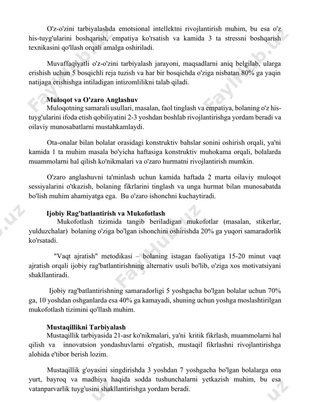 boshqarish, empatiya ko'rsatish va kamida 3 ta stressni boshqarish texnikasini qo'llash orqali amalga oshiriladi. muvaffaqiyatli o'z-o'zini tarbiyalash jarayoni, maqsadlarni aniq belgilab, ularga erishish uchun 5 bosqichli reja tuzish va har bir bosqichda o'ziga nisbatan 80% ga yaqin natijaga erishishga intiladigan intizomlilikni talab qiladi. muloqot va o'zaro anglashuv muloqotning samarali usullari, masalan, faol tinglash va empatiya, bolaning o'z his-tuyg'ularini ifoda etish qobiliyatini 2-3 yoshdan boshlab rivojlantirishga yordam beradi va oilaviy munosabatlarni mustahkamlaydi. ota-onalar bilan bolalar orasidagi konstruktiv bahslar sonini oshirish orqali, ya'ni kamida 1 ta muhim masala bo'yicha haftasiga konstruktiv muhokama orqali, bolalarda muammolarni hal qilish ko'nikmalari va o'zaro hurmatni rivojlantirish mumkin. o'zaro anglashuvni ta'minlash uchun kamida haftada 2 marta oilaviy muloqot sessiyalarini o'tkazish, bolaning fikrlarini tinglash va unga hurmat bilan munosabatda bo'lish muhim ahamiyatga ega. bu o'zaro ishonchni kuchaytiradi. ijobiy rag'batlantirish va mukofotlash mukofotlash tizimida tangib beriladigan mukofotlar (masalan, stikerlar, yulduzchalar) bolaning o'ziga bo'lgan ishonchini oshirishda 20% ga yuqori samaradorlik …