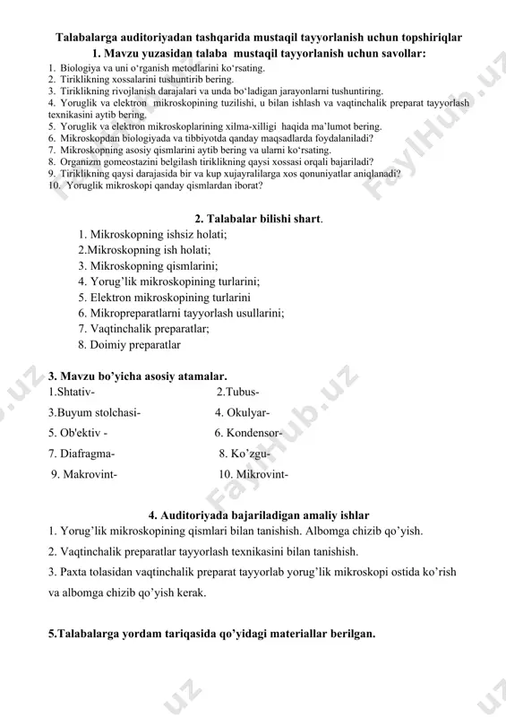 hlar auditoriyada bajariladi. (4. auditoriyada bajariladigan amaliy ishlar) talabalarga auditoriyadan tashqarida mustaqil tayyorlanish uchun topshiriqlar 1. mavzu yuzasidan talaba mustaqil tayyorlanish uchun savollar: 1. biologiya va uni o‘rganish metodlarini ko‘rsating. 2. tiriklikning xossalarini tushuntirib bering. 3. tiriklikning rivojlanish darajalari va unda bo‘ladigan jarayonlarni tushuntiring. 4. yoruglik va elektron mikroskopining tuzilishi, u bilan ishlash va vaqtinchalik preparat tayyorlash texnikasini aytib bering. 5. yoruglik va elektron mikroskoplarining xilma-xilligi haqida ma’lumot bering. 6. mikroskopdan biologiyada va tibbiyotda qanday maqsadlarda foydalaniladi? 7. mikroskopning asosiy qismlarini aytib bering va ularni ko‘rsating. 8. organizm gomeostazini belgilash tiriklikning qaysi xossasi orqali bajariladi? 9. tiriklikning qaysi darajasida bir va kup xujayralilarga xos qonuniyatlar aniqlanadi? 10. yoruglik mikroskopi qanday qismlardan iborat? 2. talabalar bilishi shart. 1. mikroskopning ishsiz holati; 2.mikroskopning ish holati; 3. mikroskopning qismlarini; 4. yorug’lik mikroskopining turlarini; 5. elektron mikroskopining turlarini 6. mikropreparatlarni tayyorlash usullarini; 7. vaqtinchalik preparatlar; 8. doimiy preparatlar 3. mavzu bo’yicha asosiy atamalar. 1.shtativ- …