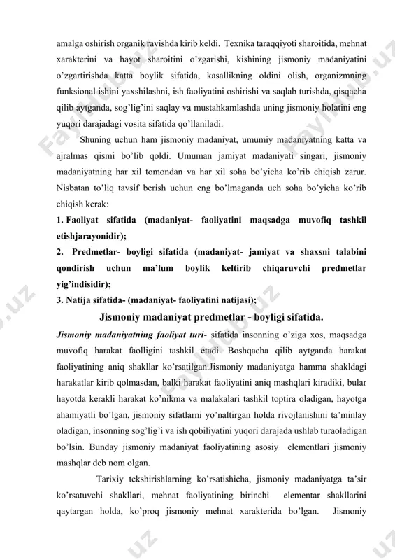 . boshqacha qilib aytganda harakat faoliyatining aniq shakllar ko’rsatilgan.jismoniy madaniyatga hamma shakldagi harakatlar kirib qolmasdan, balki harakat faoliyatini aniq mashqlari kiradiki, bular hayotda kerakli harakat ko’nikma va malakalari tashkil toptira oladigan, hayotga ahamiyatli bo’lgan, jismoniy sifatlarni yo’naltirgan holda rivojlanishini ta’minlay oladigan, insonning sog’lig’i va ish qobiliyatini yuqori darajada ushlab turaoladigan bo’lsin. bunday jismoniy madaniyat faoliyatining asosiy elementlari jismoniy mashqlar deb nom olgan. tarixiy tekshirishlarning ko’rsatishicha, jismoniy madaniyatga ta’sir ko’rsatuvchi shakllari, mehnat faoliyatining birinchi elementar shakllarini qaytargan holda, ko’proq jismoniy mehnat xarakterida bo’lgan. jismoniy madaniyatning keyingi rivojlanish jarayonida, ko’proq harakat va faoliyatni maxsus (o’yin, sport, gimnastika) madaniy ta’lim, tarbiyaviy, sog’lomlashtirish va boshqa vazifalarni yechish uchun, maxsus tuzilgan shakllarini o’z ichiga oladi.jismoniy madaniyat amaliy tomondan mehnat amaliyotiga oldingidagidek tayyorlash vositasi sifatida qoladi. bu esa mehnat operatsiyalarini tez egallab olishni ta’minlashi, unumli mehnat qilishni hamda hayotda amaliy vazifalarni yechish uchun kerak bo’ladigan ko’nikma va malakalarni, jismoniy sifatlarni rivojlantirishni va yuqori ish qobiliyatini ta’minlaydigan …