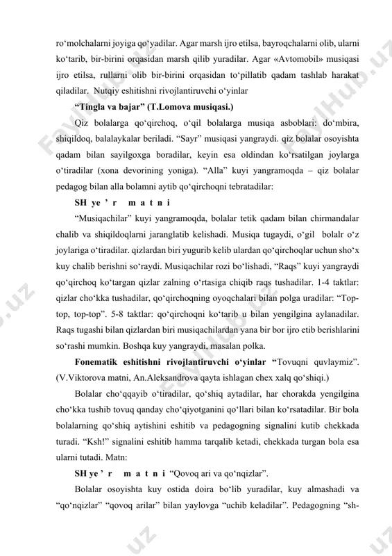 ng qo‘shiq aytishini eshitib va pedagogning signalini kutib chekkada turadi. “ksh!” signalini eshitib hamma tarqalib ketadi, chekkada turgan bola esa ularni tutadi. matn: sh ye ’ r m a t n i “qovoq ari va qo‘nqizlar”. bolalar osoyishta kuy ostida doira bo‘lib yuradilar, kuy almashadi va “qo‘nqizlar” “qovoq arilar” bilan yaylovga “uchib keladilar”. pedagogning “sh-sh!” signali bo‘yicha “qovoq arilar” yelkalariga yotadilar va “panjalarini” tez silkitadilar, “qo‘nqizlar” yotgan “qovoq arilar” atrofida “uchishni” davom ettiradilar. pedagogning “j-j” signaliga “qo‘nqizlar” yelkalariga yotadilar va “panjalarini” silkitadilar, “qovoq arilar” esa ular atrofida “uchadilar”. komandalarning almashuvi bir necha marta qaytariladi.“qovoq ari va qo‘nqizlar” qaytadan boshlangan musiqa ostida yaylovdan “uchib ketadilar”. artikulyatsion motorikani rivojlantiruvchi o‘yinlar surnaycha-surnay bolalar stullarda o‘tiradilar, ularning harshisida qo‘lida o‘yinchoq surnay bilan bir bola o‘tiradi. bolalar shoshmasdan ashula aytadilar: sh ye ’ r m a t n i bola lablarini oldinga cho‘zib, surnaycha chalayotganday qilib o‘xshatadilar: «du-du-du!». bolalar o‘zlariga tanish harakatlardan foydalanib raqsga tushadilar. …