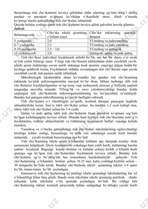 arining samaradorligi ularning individual tanloviga, qattiqligining mosligiga, tuklar sathiga, tuklarni o’tkazilish shakliga va tuklarni qanchalik darajada zichligiga bog’liqdir. sun’iy tolali tish cho’tkalari tuklarining qattiqlik darajasi bo’yicha beshga bo’linadi: -juda qattiq -qattiq -o’rtacha qattiqlikda -yumshoq -juda yumshoq bemorlarga tish cho’tkalarini tavsiya qilishdan oldin ularning og’izbo’shlig’i shilliq pardasi va parodont to’qimasi ko’rikdan o’tkazilishi zarur. aholi o’rtasida ko’proqo’rtacha qattiqlikdagi tish cho’tkalari ishlatiladi. quyida bolalar yoshiga qarab tish cho’tkalarini tavsiya qilish jadvalini havola qilamiz; jadval. bolaningyoshi cho’tka ishchi qismining o’lchami (sm) cho’tka tuklarining qattiqlik darajasi 5 yoshgacha 2,0 yumshoq va judayumshoq 6-7 yoshgacha 2,5 yumshoq va juda yumshoq 8-10 yoshgacha 2,5 – 3,0 yumshoq va qattiqrok 11 va kattayosh 3,0 qattiqrok, qattiq va juda qattiq tish cho’tkasi individual foydalanish asbobi bo’lib, uni har bir shaxs o’zi asrab to’tish yulini bilmogi zarur. yangi tish cho’tkasini ishlatishdan oldin yaxshilab yuvib, ishchi qismi (tuklari)ga sovun surtib stakanga bosh qismini yuqoriga qilgan holda bir kechaga qoldirish lozim. foydalanish …
