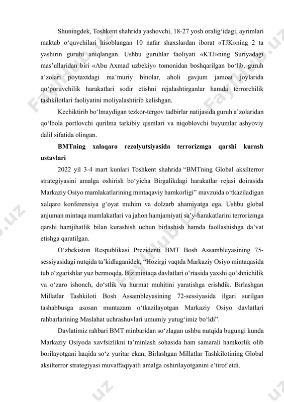 avomida, toshkent viloyatida yashovchi, 2001 y.t. «a.sh.» qo‘lga olinib, u suriya hududidagi faoliyat olib borayotgan «tjk» xalqaro terrorchilik tashkiloti g‘oyaviy rahnamosi a.xamrabuvayevning (taxallusi «axluddin navkotiy», kirg‘iziston fuqarosi) ko‘rsatmasi asosida, toshkent shahrida yashovchi 9 nafar shaxslardan iborat yashirin jamoat tashkil etgan bo‘lib, ularning ayrimlari suriyadagi jangarilar safiga borib qo‘shilishni rejalashtirgan. shuningdek, toshkent shahrida yashovchi, 18-27 yosh oralig‘idagi, ayrimlari maktab o‘quvchilari hisoblangan 10 nafar shaxslardan iborat «tjk»ning 2 ta yashirin guruhi aniqlangan. ushbu guruhlar faoliyati «ktj»ning suriyadagi mas’ullaridan biri «abu axmad uzbekiy» tomonidan boshqarilgan bo‘lib, guruh a’zolari poytaxtdagi ma’muriy binolar, aholi gavjum jamoat joylarida qo‘poruvchilik harakatlari sodir etishni rejalashtirganlar hamda terrorchilik tashkilotlari faoliyatini moliyalashtirib kelishgan. kechiktirib bo‘lmaydigan tezkor-tergov tadbirlar natijasida guruh a’zolaridan qo‘lbola portlovchi qurilma tarkibiy qismlari va niqoblovchi buyumlar ashyoviy dalil sifatida olingan. bmtning xalaqaro rezolyutsiyasida terrorizmga qarshi kurash ustavlari 2022 yil 3-4 mart kunlari toshkent shahrida “bmtning global aksilterror strategiyasini amalga oshirish bo‘yicha birgalikdagi harakatlar rejasi doirasida markaziy osiyo mamlakatlarining …