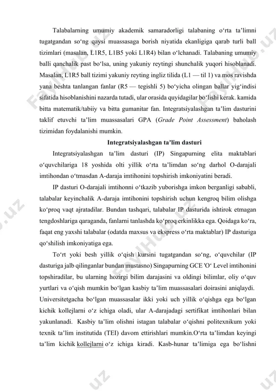 umanitar fanlar, matematika/tabiiy fanlar, gumanitar fanlar/tabiiy fanlar/matematika va boshqa ikkita tanlangan fanlar. shunday qilib, l1r5 tizimi boʻyicha mumkin boʻlgan eng yaxshi reyting 6 ball (barcha oltita fan boʻyicha a1 bahosi). umuman olganda, kichik kollejga kirish uchun siz 20 balldan koʻp boʻlmagan ball toʻplashingiz kerak, bundan tashqari, ingliz tili va matematika fanlaridan kamida c6 ball olishingiz kerak. uch yillik oʻqish kursiga kirish uchun l1r4 ball tizimi qoʻllanadi va oʻquvchi umumiy balli 20 balldan oshmasligi kerak. politexnikumlarga kirish uchun l1r2b2 tizimi qoʻllanadi (ikkita majburiy fan va talaba eng yaxshi ball olgan ikkita fan). biroq, turli politexnika talabalarga ushbu aniq taʼlim muassasasiga kirish uchun javob berishi kerak boʻlgan qoʻshimcha talablarni qoʻyish huquqiga ega. universitetdan oldingi taʼlim singapurdagi universitetgacha taʼlim yaxshi oʻqiydigan oʻquvchilar (taxminan 20-25 % oʻquvchilar) va ikki-uch yillik oliy oʻquv yurtidan oldingi taʼlimdan soʻng universitet diplomini olishni xohlovchilar va kasb-hunar taʼlimida davom etadiganlar uchun moʻljallangan. hozirda 18 ta kichik kollej va „markaziy …