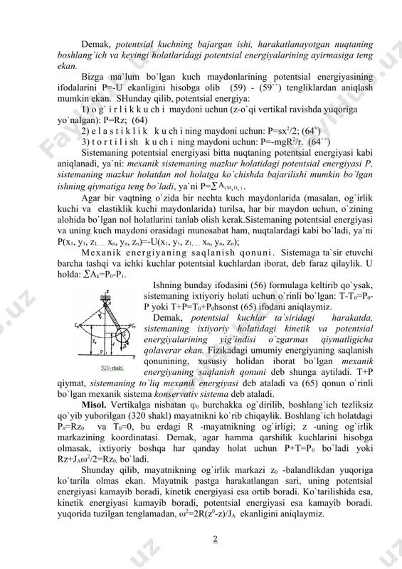 ial kuch maydonining barcha xususiyatlarini o`rganishda, kuch funktsiyasining o`rniga potentsial energiya tushunchasidan foydalanish mumkin ekan. xususan, potentsial kuchning bajargan ishini hisoblashda (57) formulaning o`rniga: =p1-p2 (63) formuladan foydalanish mumkin ekan. demak, potentsial kuchning bajargan ishi, harakatlanayotgan nuqtaning boshlang`ich va keyingi holatlaridagi potentsial energiyalarining ayirmasiga teng ekan. bizga ma`lum bo`lgan kuch maydonlarining potentsial energiyasining ifodalarini p=-u ekanligini hisobga olib (59) - (59``) tengliklardan aniqlash mumkin ekan. shunday qilib, potentsial energiya: 1) o g` i r l i k k u ch i maydoni uchun (z-o`qi vertikal ravishda yuqoriga yo`nalgan): p=rz; (64) 2) e l a s t i k l i k k u ch i ning maydoni uchun: p=sx2/2; (64`) 3) t o r t i l i sh k u ch i ning maydoni uchun: p=-mgr2/r. (64``) sistemaning potentsial energiyasi bitta nuqtaning potentsial energiyasi kabi aniqlanadi, ya`ni: mexanik sistemaning mazkur holatidagi potentsial energiyasi p, sistemaning mazkur holatdan nol holatga …
