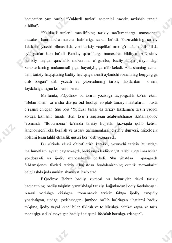p.qodirovning “yulduzli tunlar” romanida esa o`sha davr voqeligi haqqoniy tasvirlanganligi “sho`ro mafkurasi” targ`ibotchilari” ni tashvishga solib qo`ygan edi. ular xalqimiz o`zining haqqoniy shonli tarixidan boxabar bo`lishlarini istamas edilar. “yulduzli tunlar” romaniga qo`yilgan bunday o`rinsiz ayblarning mohiyatini tahlil qilgan yosh adabiyotshunos a.nosirovning quyidagi xulosasi ham asoslidir: “bugungi kunda ochiq aytish mumkinki, ba`zi tarixchi va adabiyotshunoslar badiiy asarni inson ruhiyatiga estetik zavq beradigan, insonni tarbiyalaydigan buyuk san`atning bir turi sifatida o`rganmasdan, ya`ni hayotiy haqiqatdan yuz burib, “yulduzli tunlar” romanini asossiz ravishda tanqid qildilar” . “yulduzli tunlar” muallifining tarixiy ma`lumotlarga munosabati masalasi ham ancha-muncha bahslariga sabab bo`ldi. yozuvchining tarixiy faktlarini yaxshi bilmaslikda yoki tarixiy voqelikni noto`g`ri talqin qilishlikda ayblaganlar ham bo`ldi. bunday qarashlarga munosabat bildirgan a.nosirov “tarixiy haqiqat qanchalik mukammal o`rganilsa, badiiy talqin jarayonidagi xarakterlarning mukammalligiga, hayotiyligiga olib keladi. ana shuning uchun ham tarixiy haqiqatning badiiy haqiqatga asosli aylanishi romanning boqiyligiga olib borgan” deb yozadi va yozuvchining tarixiy faktlardan o`rinli foydalanganligini ko`rsatib beradi …