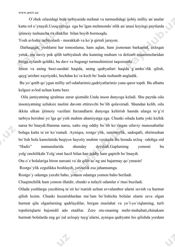 jahannamga. rostgo`y odamga yaxshi baho, yomon odamga yomon baho beriladi. chaqimchilik ham yomon illatdir, chunki u tufayli odamlar o`rtasi buziladi. oilada yoshlarga yaxshiroq ta`sir ko`rsatish uchun avvalambor ularni sevish va hurmat qilish lozim. chunki kuzatishlardan ma`lum bo`lishicha bolalar ularni seva olgan hurmat qila olganlarning qadrlaydilar, bergan maslahat va yo`l-yo`riqlarning, turli topshiriqlarni bajonidil ado etadilar. zero ota-onaning mehr-muhabati,chinakam hurmati bolalarda eng go`zal axloqiy tuyg`ularni, ayniqsa qadryatni his qilishda yordam beradi. bu esa unda kattalar orasida ham kamyop bo`lib qolgan insoniylik sifatlardan hisoblanadi. bolaning kelajakda qanday inson bo`lib yetishishi ko`proq ota-onasi va o`z oilasiga hamda unda tarkib topgan muhitga bog`liq.’’bola ota-onasidan qayerga ortib boradi” degan gap ayni haqiqat. demak, farzandlar ota-onalarini davomchilaridir. yusuf xos xojib “oiladagi” eng ulug` fazilat ezgu qiliq va go`zal hulqdir. ikkinchisi rostlik, uchinchisi hayot hisoblanadi. mana shu uch fazilat birlashsa kishi baxtiyor bo`ladi, qut iqbol uning huzuriga bosh urib keladi.chunki kishining hulqi go`zal bo`lsa uni barcha xalq sevadi.”xulqi …