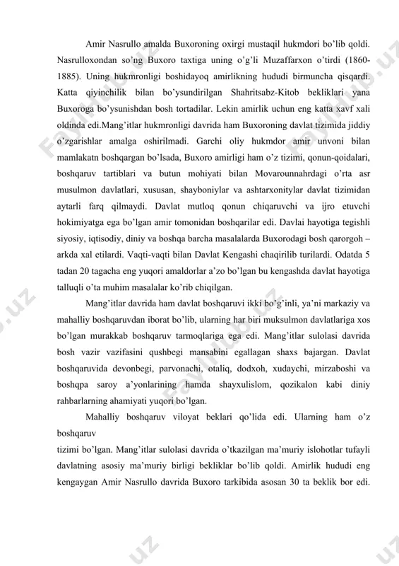 ’rg’onlari, qo’shin tuzilishi, qurol-yarog’lar, aloqa yo’llariga oid kerakli ma’lumotlarni yig’ish haqida topshiriqlar berilgan edi. bu ma’lumotlardan keyinchalik rossiya imperiyasining o’rta osiyoga bosqinchilik yurishlarida keng foydalanilganligi ma’lum. amir nasrullo amalda buxoroning oxirgi mustaqil hukmdori bo’lib qoldi. nasrulloxondan so’ng buxoro taxtiga uning o’g’li muzaffarxon o’tirdi (1860- 1885). uning hukmronligi boshidayoq amirlikning hududi birmuncha qisqardi. katta qiyinchilik bilan bo’ysundirilgan shahritsabz-kitob bekliklari yana buxoroga bo’ysunishdan bosh tortadilar. lekin amirlik uchun eng katta xavf xali oldinda edi.mang’itlar hukmronligi davrida ham buxoroning davlat tizimida jiddiy o’zgarishlar amalga oshirilmadi. garchi oliy hukmdor amir unvoni bilan mamlakatn boshqargan bo’lsada, buxoro amirligi ham o’z tizimi, qonun-qoidalari, boshqaruv tartiblari va butun mohiyati bilan movarounnahrdagi o’rta asr musulmon davlatlari, xususan, shayboniylar va ashtarxonitylar davlat tizimidan aytarli farq qilmaydi. davlat mutloq qonun chiqaruvchi va ijro etuvchi hokimiyatga ega bo’lgan amir tomonidan boshqarilar edi. davlai hayotiga tegishli siyosiy, iqtisodiy, diniy va boshqa barcha masalalarda buxorodagi bosh qarorgoh – arkda xal etilardi. vaqti-vaqti bilan …