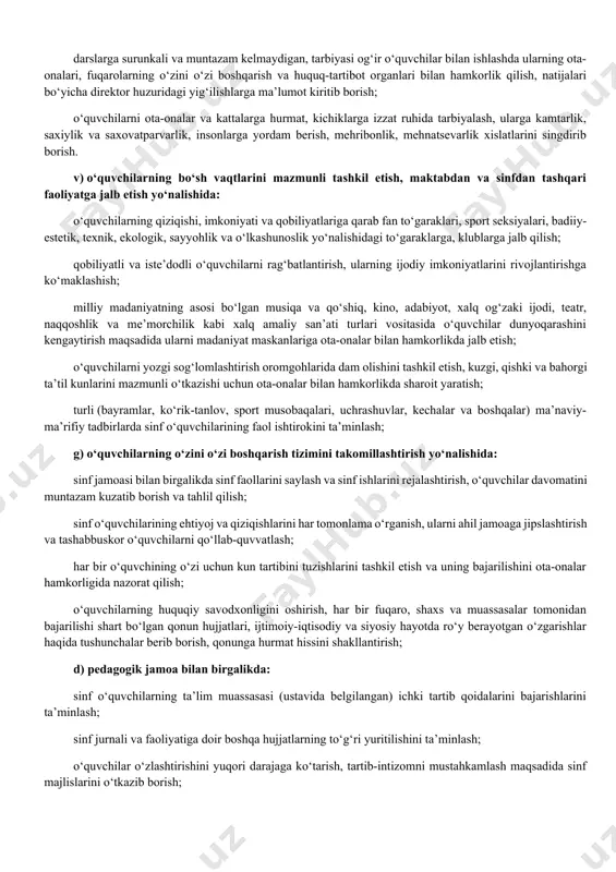 ashini kengaytirish maqsadida ularni madaniyat maskanlariga ota-onalar bilan hamkorlikda jalb etish; o‘quvchilarni yozgi sog‘lomlashtirish oromgohlarida dam olishini tashkil etish, kuzgi, qishki va bahorgi ta’til kunlarini mazmunli o‘tkazishi uchun ota-onalar bilan hamkorlikda sharoit yaratish; turli (bayramlar, ko‘rik-tanlov, sport musobaqalari, uchrashuvlar, kechalar va boshqalar) ma’naviy-ma’rifiy tadbirlarda sinf o‘quvchilarining faol ishtirokini ta’minlash; g) o‘quvchilarning o‘zini o‘zi boshqarish tizimini takomillashtirish yo‘nalishida: sinf jamoasi bilan birgalikda sinf faollarini saylash va sinf ishlarini rejalashtirish, o‘quvchilar davomatini muntazam kuzatib borish va tahlil qilish; sinf o‘quvchilarining ehtiyoj va qiziqishlarini har tomonlama o‘rganish, ularni ahil jamoaga jipslashtirish va tashabbuskor o‘quvchilarni qo‘llab-quvvatlash; har bir o‘quvchining o‘zi uchun kun tartibini tuzishlarini tashkil etish va uning bajarilishini ota-onalar hamkorligida nazorat qilish; o‘quvchilarning huquqiy savodxonligini oshirish, har bir fuqaro, shaxs va muassasalar tomonidan bajarilishi shart bo‘lgan qonun hujjatlari, ijtimoiy-iqtisodiy va siyosiy hayotda ro‘y berayotgan o‘zgarishlar haqida tushunchalar berib borish, qonunga hurmat hissini shakllantirish; d) pedagogik jamoa bilan birgalikda: sinf o‘quvchilarning ta’lim muassasasi (ustavida …