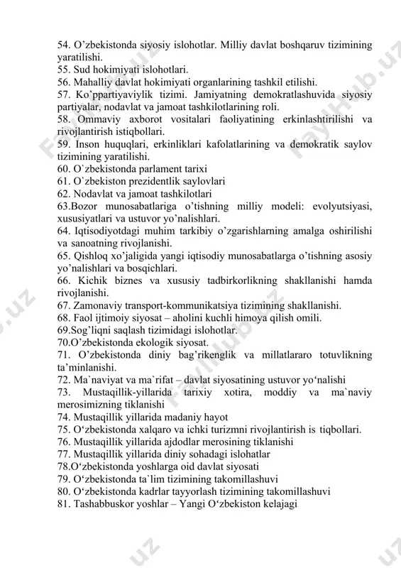 illiy davlat boshqaruv tizimining yaratilishi. 55. sud hokimiyati islohotlari. 56. mahalliy davlat hokimiyati organlarining tashkil etilishi. 57. kо’ppartiyaviylik tizimi. jamiyatning demokratlashuvida siyosiy partiyalar, nodavlat va jamoat tashkilotlarining roli. 58. ommaviy axborot vositalari faoliyatining erkinlashtirilishi va rivojlantirish istiqbollari. 59. inson huquqlari, erkinliklari kafolatlarining va demokratik saylov tizimining yaratilishi. 60. o`zbekistonda parlament tarixi 61. o`zbekiston prezidentlik saylovlari 62. nodavlat va jamoat tashkilotlari 63.bozor munosabatlariga о’tishning milliy modeli: evolyutsiyasi, xususiyatlari va ustuvor yо’nalishlari. 64. iqtisodiyotdagi muhim tarkibiy о’zgarishlarning amalga oshirilishi va sanoatning rivojlanishi. 65. qishloq xо’jaligida yangi iqtisodiy munosabatlarga о’tishning asosiy yо’nalishlari va bosqichlari. 66. kichik biznes va xususiy tadbirkorlikning shakllanishi hamda rivojlanishi. 67. zamonaviy transport-kommunikatsiya tizimining shakllanishi. 68. faol ijtimoiy siyosat – aholini kuchli himoya qilish omili. 69.sog’liqni saqlash tizimidagi islohotlar. 70.о’zbekistonda ekologik siyosat. 71. о’zbekistonda diniy bag’rikenglik va millatlararo totuvlikning ta’minlanishi. 72. ma`naviyat va ma`rifat – davlat siyosatining ustuvor yoʻnalishi 73. mustaqillik-yillarida tarixiy xotira, moddiy va ma`naviy merosimizning tiklanishi 74. mustaqillik …