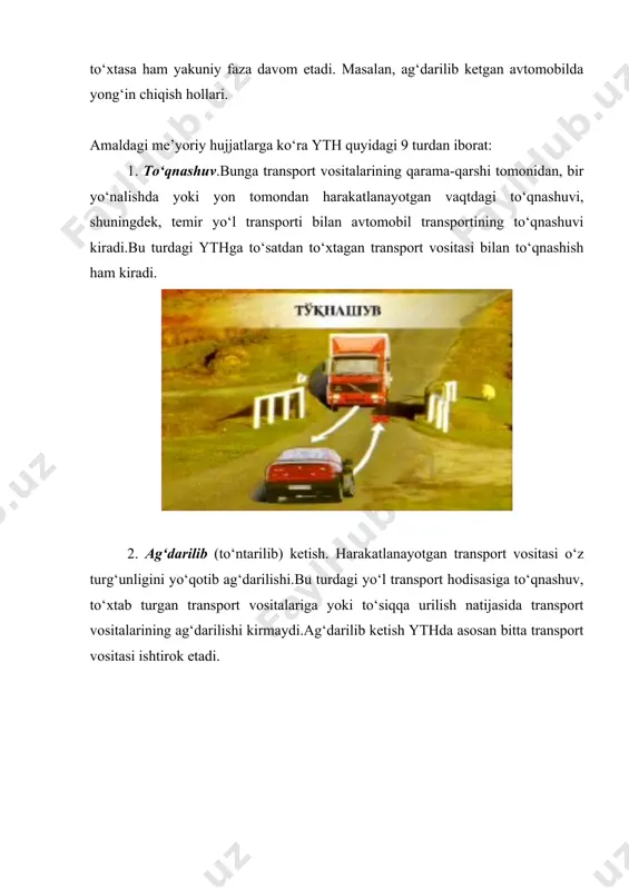 vositalarining ag‘darilishi kirmaydi.ag‘darilib ketish ythda asosan bitta transport vositasi ishtirok etadi. 3. turgan transport vositasini urib ketish. harakatlanayotgan transport vositasining harakatlanmayotgan (v=0) transport vositasiga urilishi.bu turdagi ythga birdaniga (to‘satdan) to‘xtagan transport vositasining urilishi kirmaydi. 4. to‘siqlarga urilish. transport vositalarining qo‘zg‘almaydigan to‘siqlarga (ko‘prik tayanchiga, simyog‘och va machta tayanchiga, yo‘l to‘siqlariga, daraxtlarga va h.k.) urilishi. 5. piyodalarni bosib (urib) ketish. transport vositalari piyodalarni urishi yoki piyodalar transport vositalariga urilishi, shuningdek, tashilayotgan yukdan (yog‘och, truba, plita va h.k.) piyodalarning shikastlanishi ham kiradi. 6. velosipedchini bosib (urib) ketish. transport vositasi velosipedchini bosishi (urishi) yoki velosipedchi transport vositasiga urilishi. 7. aravani bosib (urib) ketish. harakatlanayotgan transport vositasi harakatlanayotgan aravani urib ketishi. 8. hayvonlarni urib (bosib) ketish. transport vositasi yovvoyi yoki uy hayvonini urib ketishi. 9. boshqa (qolgan) yth. bu turdagi ythga tramvayning relsdan chiqib transport vositasini yoki piyodalarni urishi, yuk avtomobillaridan yuk tushib ketishi natijasida bo‘ladigan falokatlar, passajirning yiqilib tushishi va h.k. kiradi. quyidagilar yth …