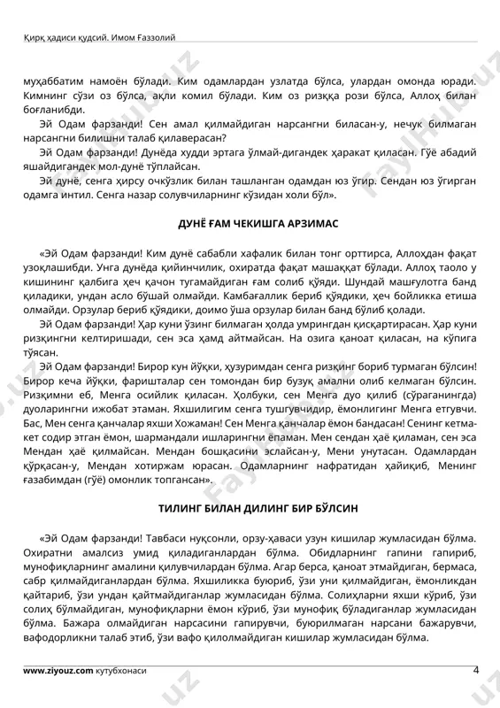 кимнинг орзу-ҳаваси кўпайса, амали холис бўлмайди». қаноатли бўл, беҳожат бўласан «эй одам фарзанди! қаноатли бўл, беҳожат бўласан. ҳасадни тарк қил, роҳатда яшайсан. ҳаромдан сақлан, динингни холис қиласан. ким ғийбатни тарк этса, унга муҳаббатим намоён бўлади. ким одамлардан узлатда бўлса, улардан омонда юради. кимнинг сўзи оз бўлса, ақли комил бўлади. ким оз ризққа рози бўлса, аллоҳ билан боғланибди. эй одам фарзанди! сен амал қилмайдиган нарсангни биласан-у, нечук билмаган нарсангни билишни талаб қилаверасан? эй одам фарзанди! дунёда худди эртага ўлмай-дигандек ҳаракат қиласан. гўё абадий яшайдигандек мол-дунё тўплайсан. эй дунё, сенга ҳирсу очкўзлик билан ташланган одамдан юз ўгир. сендан юз ўгирган одамга интил. сенга назар солувчиларнинг кўзидан холи бўл». дунё ғам чекишга арзимас «эй одам фарзанди! ким дунё сабабли хафалик билан тонг орттирса, аллоҳдан фақат узоқлашибди. унга дунёда қийинчилик, охиратда фақат машаққат бўлади. аллоҳ таоло у кишининг қалбига ҳеч қачон тугамайдиган ғам солиб қўяди. шундай машғулотга банд қиладики, ундан асло бўшай олмайди. камбағаллик …