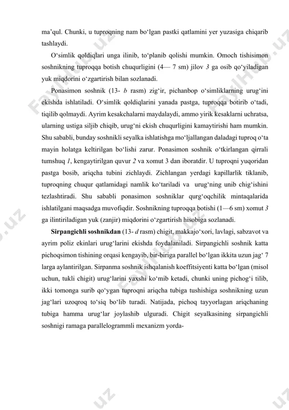 ning sirpangichli soshnigi ramaga parallelogrammli mexanizm yorda- 12 3 a b 1 a 2 3 1 a a 11 10 3 4 5 7 6 2 2 1 2 a b d 5 e f g 13-rasm. soshniklar. mida o‘rnatiganligi tufayli, doimo o‘ziga-o‘zi parallel ko‘tarilib tushishi mumkin. uning asosiy qismlari pichoq 4, o‘ng va chap jag‘ 7 lar, ariqcha tubini zichlagich 8, soshnikni tuproqqa botishini cheklovchi sirpangich 9, ekish chuqurligini rostlash moslamasi 10 dan iborat. to‘siq 11 bevosita soshnikning ustiga o‘rnatiladigan miqdorlagichni tuproqdan saqlaydi. soshnik orqasiga o‘rnatilgan maxsus g‘ildirakcha ariqchaga tashlangan chigit ustidagi tuproqni bosib zichlaydi. urug‘ni 2—12 sm chuqurlikka ko‘mish uchun sirpangichni jag‘larga nisbatan past-yuqoriga surib qo‘yish (chigit seyalkasida) yoki g‘ildirakcha balandligini o‘zgartirish (makkajo‘xori seyalkasida) hisobiga amalga oshiriladi. quvursimon soshnik (13- e rasm) shamol eroziyasi xavfi bo‘lgan joylarda, qisman ishlov berilgan ang‘izga donli ekinlar urug‘ini ekishda foydalaniladi. bu soshnikning tumshug‘i 1 tik holatda quvur 2 ga o‘rnatilgan. quvur esa …