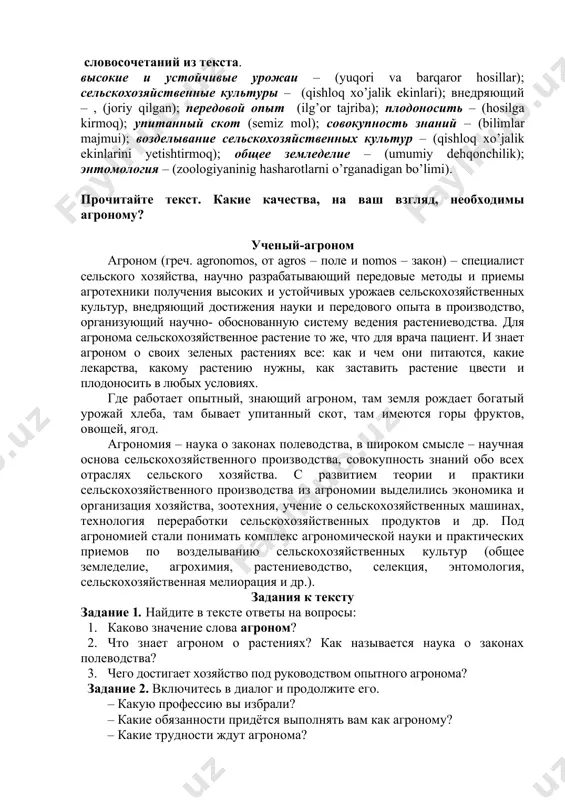 4. поговорите с однокурсниками о трудностях, преимуществах вашей профессии. «ученый –агроном (агроном-олим) задание 1.проверьте себя, знаете ли вы перевод следующих слов и словосочетаний из текста. высокие и устойчивые урожаи – (yuqori va barqaror hosillar); сельскохозяйственные культуры – (qishloq xo’jalik ekinlari); внедряющий – , (joriy qilgan); передовой опыт (ilg’or tajriba); плодоносить – (hosilga kirmoq); упитанный скот (semiz mol); совокупность знаний – (bilimlar majmui); возделывание сельскохозяйственных культур – (qishloq xo’jalik ekinlarini yetishtirmoq); общее земледелие – (umumiy dehqonchilik); энтомология – (zoologiyaninig hashаrotlarni o’rganadigan bo’limi). прочитайте текст. какие качества, на ваш взгляд, необходимы агроному? ученый-агроном агроном (греч. аgrоnomos, от agrоs – поле и nomos – закон) – специалист сельского хозяйства, научно разрабатывающий передовые методы и приемы агротехники получения высоких и устойчивых урожаев сельскохозяйственных культур, внедряющий достижения науки и передового опыта в производство, организующий научно- обоснованную систему ведения растениеводства. для агронома сельскохозяйственное растение то же, что для врача пациент. и знает агроном о своих зеленых …