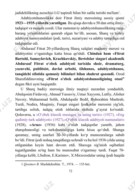 samoylovich, krachkovskiy, bertelslar singari akademik abdurauf fitrat o‘zbek adabiyoti tarixida shoir, dramaturg, yozuvchi, publitsist, davlat arbobi, tilshunos, adabiyotshunos, tanqidchi sifatida qomusiy bilimlari bilan shuhrat qozondi. ozod sharafiddinovning «fitrat o'zbek adabiyotshunosligining otasi” degan ftkri ayni haqiqatdir. u sharq badiiy merosiga ilmiy nuqtayi nazardan yondashib, abulqosim firdavsiy, ahmad yassaviy, umar xayyom, lutfiy, alisher navoiy, muhammad solih, abdulqodir bedil, boborahim mashrab, turdi, nodira, muqimiy, furqat singari ljodkorlar merosini yig'ish, tartibga solish, tadqiq etish ishlarida alohida g‘ayrat ko'rsatdi. qolaversa, u «o‘zbek klassik musiqasi va uning tarixi» (1927), «eng qadimiy turk adabiyoti» (1927),«o‘zbek klassik adabiyoti namunalari» (1928), «aruz» (1936) kabi o‘nlab tadqiqotlar yaratib, jahon sharqshunosligi va turkshunosligiga katta hissa qo‘shdi. shunga qaramay, uning asarlari 20-30-yillarda ko‘p munozaralarga sabab bo‘ldi. fitrat ijodi nohaq tanqidlarga uchradi va bu hol 1938-yilda uning otilganidan keyin ham davom etdi. shaxsga sig'inish oqibatlari tugatilgandan so'ng ham bu munosabat o'zgarmay turdi. faqat 70-yillarga kelib, lsuiton, e.karimov, x.mirzozodalar uning ijodi haqida yoza boshladilar, …